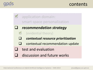 josue@grpss.ssr.upm.esInternational Conference on Hybrid Artificial Intelligence Systems – HAIS 2013
contents
 application domain:
smart space personalization
 recommendation strategy
 (evidential theory)
 contextual resource prioritization
 contextual recommendation update
 test and evaluation
 discussion and future works


 