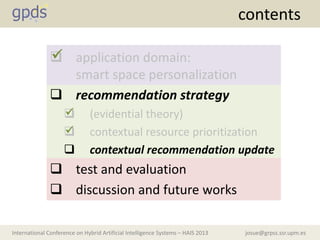 josue@grpss.ssr.upm.esInternational Conference on Hybrid Artificial Intelligence Systems – HAIS 2013
contents
 application domain:
smart space personalization
 recommendation strategy
 (evidential theory)
 contextual resource prioritization
 contextual recommendation update
 test and evaluation
 discussion and future works



 