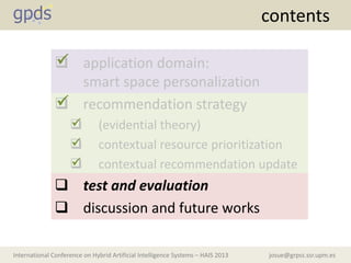 josue@grpss.ssr.upm.esInternational Conference on Hybrid Artificial Intelligence Systems – HAIS 2013
contents
 application domain:
smart space personalization
 recommendation strategy
 (evidential theory)
 contextual resource prioritization
 contextual recommendation update
 test and evaluation
 discussion and future works





 