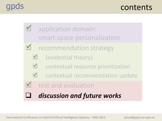 josue@grpss.ssr.upm.esInternational Conference on Hybrid Artificial Intelligence Systems – HAIS 2013
contents
 application domain:
smart space personalization
 recommendation strategy
 (evidential theory)
 contextual resource prioritization
 contextual recommendation update
 test and evaluation
 discussion and future works






 