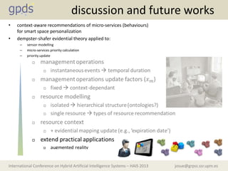 josue@grpss.ssr.upm.esInternational Conference on Hybrid Artificial Intelligence Systems – HAIS 2013
discussion and future works
• context-aware recommendations of micro-services (behaviours)
for smart space personalization
• dempster-shafer evidential theory applied to:
– sensor modelling
– micro-services priority calculation
– priority update
 