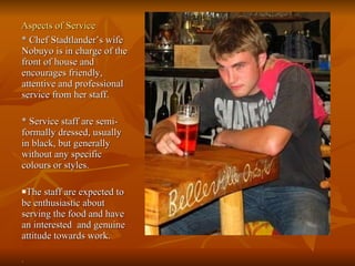 Aspects of Service * Chef Stadtlander’s wife Nobuyo is in charge of the front of house and encourages friendly, attentive and professional service from her staff.  * Service staff are semi-formally dressed, usually in black, but generally without any specific colours or styles.  The staff are expected to be enthusiastic about serving the food and have an interested  and genuine attitude towards work.  .  