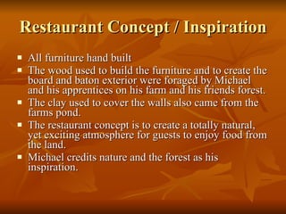 Restaurant Concept / Inspiration All furniture hand built  The wood used to build the furniture and to create the board and baton exterior were foraged by Michael and his apprentices on his farm and his friends forest.  The clay used to cover the walls also came from the farms pond. The restaurant concept is to create a totally natural, yet exciting atmosphere for guests to enjoy food from the land. Michael credits nature and the forest as his inspiration. 