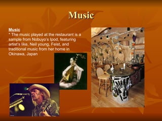 Music Music * The music played at the restaurant is a sample from Nobuyo’s Ipod, featuring artist’s like, Neil young, Feist, and traditional music from her home in Okinawa, Japan 