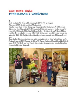 1
HAI SINH NHẬT
LÝ THỊ KIM DUNG & VÕ HIẾU NGHĨA
1.
Sinh nhật của Võ Hiếu nghĩa nhằm ngày 21/7/1940 tại Saigon.
Năm nay. 2014, là sinh nhật thứ 74 của mình.
Sau lần phẫu thuật trị liệu chứng ung thư gan (cắt bỏ khối u 2cm X 2,50cm) tại
Bệnh viện Chợ Rẫy ngày 28/2/2013, mình đã lành hẵn không bị di căn, không bị
mọc thêm khối u nào khác (tức là đã sau 1 năm + 5 tháng, và sau 7 lần tái khám,
mỗi lần đều có siêu âm và chụp CT). Mình rất lạc quan, tuy nhiên cũng không còn
cảm giác thích thú tổ chức những bửa tiệc rình rang như các năm khỏe mạnh trước
kia.
Tuy vậy hai đứa con hiếu thảo của mình nhất định vẫn tổ chức “cho đời vui hơn”.
Ngày đó con gái ThS Phượng và chồng TS Tường (hai vợ chồng đã học bên Úc) và
cháu Triết (Trí đã đi học bên Cambridge rồi nên vắng mặt) cũng bắt đầu bằng lẳng
hoa sinh nhật rất ư là đẹp đẽ.
 