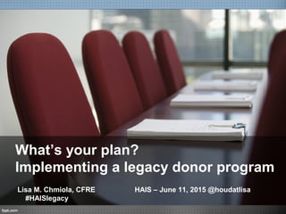 What’s your plan?
Implementing a legacy donor program
Lisa M. Chmiola, CFRE HAIS – June 11, 2015 @houdatlisa
#HAISlegacy
 
