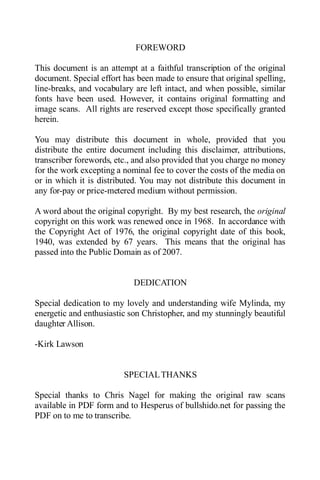 FOREWORD
This document is an attempt at a faithful transcription of the original
document. Special effort has been made to ensure that original spelling,
line-breaks, and vocabulary are left intact, and when possible, similar
fonts have been used. However, it contains original formatting and
image scans. All rights are reserved except those specifically granted
herein.
You may distribute this document in whole, provided that you
distribute the entire document including this disclaimer, attributions,
transcriber forewords, etc., and also provided that you charge no money
for the work excepting a nominal fee to cover the costs of the media on
or in which it is distributed. You may not distribute this document in
any for-pay or price-metered medium without permission.
A word about the original copyright. By my best research, the original
copyright on this work was renewed once in 1968. In accordance with
the Copyright Act of 1976, the original copyright date of this book,
1940, was extended by 67 years. This means that the original has
passed into the Public Domain as of 2007.
DEDICATION
Special dedication to my lovely and understanding wife Mylinda, my
energetic and enthusiastic son Christopher, and my stunningly beautiful
daughter Allison.
-Kirk Lawson
SPECIALTHANKS
Special thanks to Chris Nagel for making the original raw scans
available in PDF form and to Hesperus of bullshido.net for passing the
PDF on to me to transcribe.
 