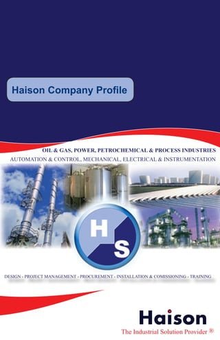 Haison Company Profile




              OIL & GAS, POWER, PETROCHEMICAL & PROCESS INDUSTRIES
  AUTOMATION & CONTROL, MECHANICAL, ELECTRICAL & INSTRUMENTATION




     Haison Company Profile

          A Brief Introduction

               OIL AND GAS, POWER & CHEMICAL, PROCESS INDUSTRIES
       DCS - SCADA - CONTROL PANELS - CONTROL VALVES AND MORE

DESIGN - PROJECT MANAGEMENT - PROCUREMENT - INSTALLATION & COMISSIONING - TRAINING




                                                     Haison
                                              The Industrial Solution Provider ®
 