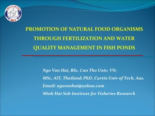 Ngo Van Hai, BSc, Can Tho Univ, VN; MSc, AIT, Thailand; PhD, Curtin Univ of Tech, Aus. Email: ngovanhai@yahoo.com Minh Hai Sub-Institute for Fisheries Research PROMOTION OF NATURAL FOOD ORGANISMS THROUGH FERTILIZATION AND WATER QUALITY MANAGEMENT IN FISH PONDS 
