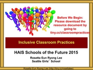 HAIS Schools of the Future 2015
Rosetta Eun Ryong Lee
Seattle Girls’ School
Inclusive Classroom Practices
Rosetta Eun Ryong Lee (http://tiny.cc/rosettalee)
Before We Begin:
Please download the
resource document by
going to
tiny.cc/classroompractices
 