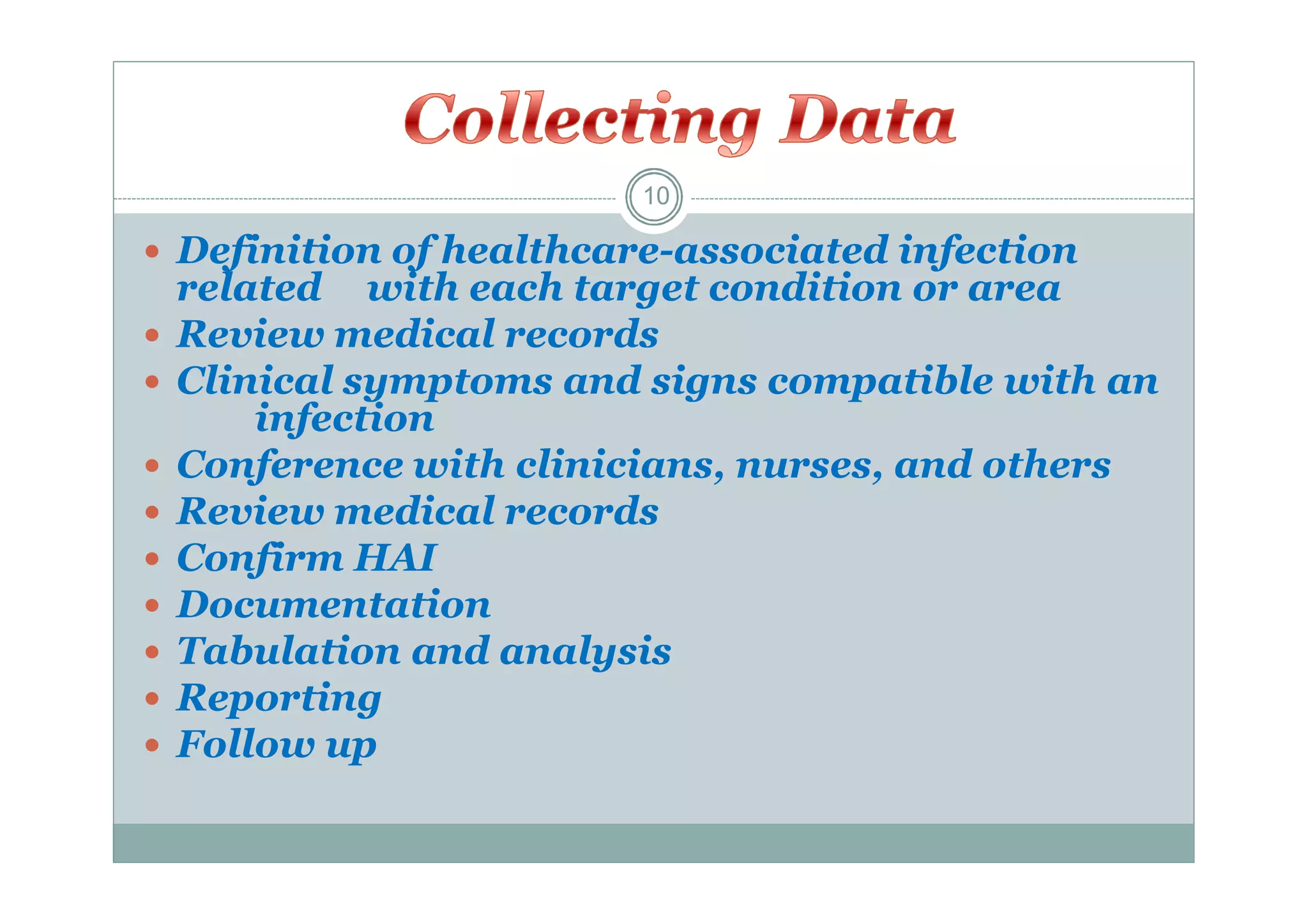 10

 Definition of healthcare-associated infection










related with each target condition or area
Review medical records
Clinical symptoms and signs compatible with an
infection
Conference with clinicians, nurses, and others
Review medical records
Confirm HAI
Documentation
Tabulation and analysis
Reporting
Follow up

 