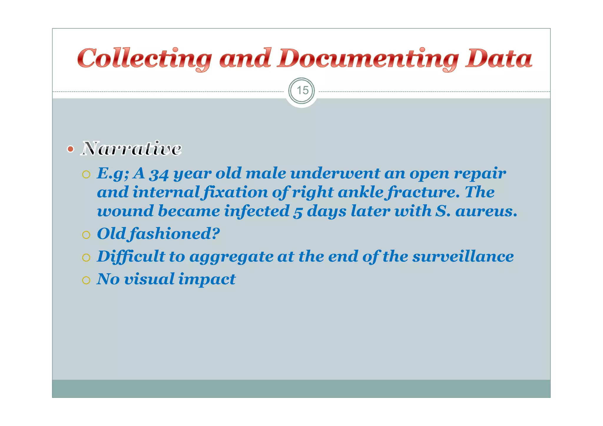15







E.g; A 34 year old male underwent an open repair
and internal fixation of right ankle fracture. The
wound became infected 5 days later with S. aureus.
Old fashioned?
Difficult to aggregate at the end of the surveillance
No visual impact

 