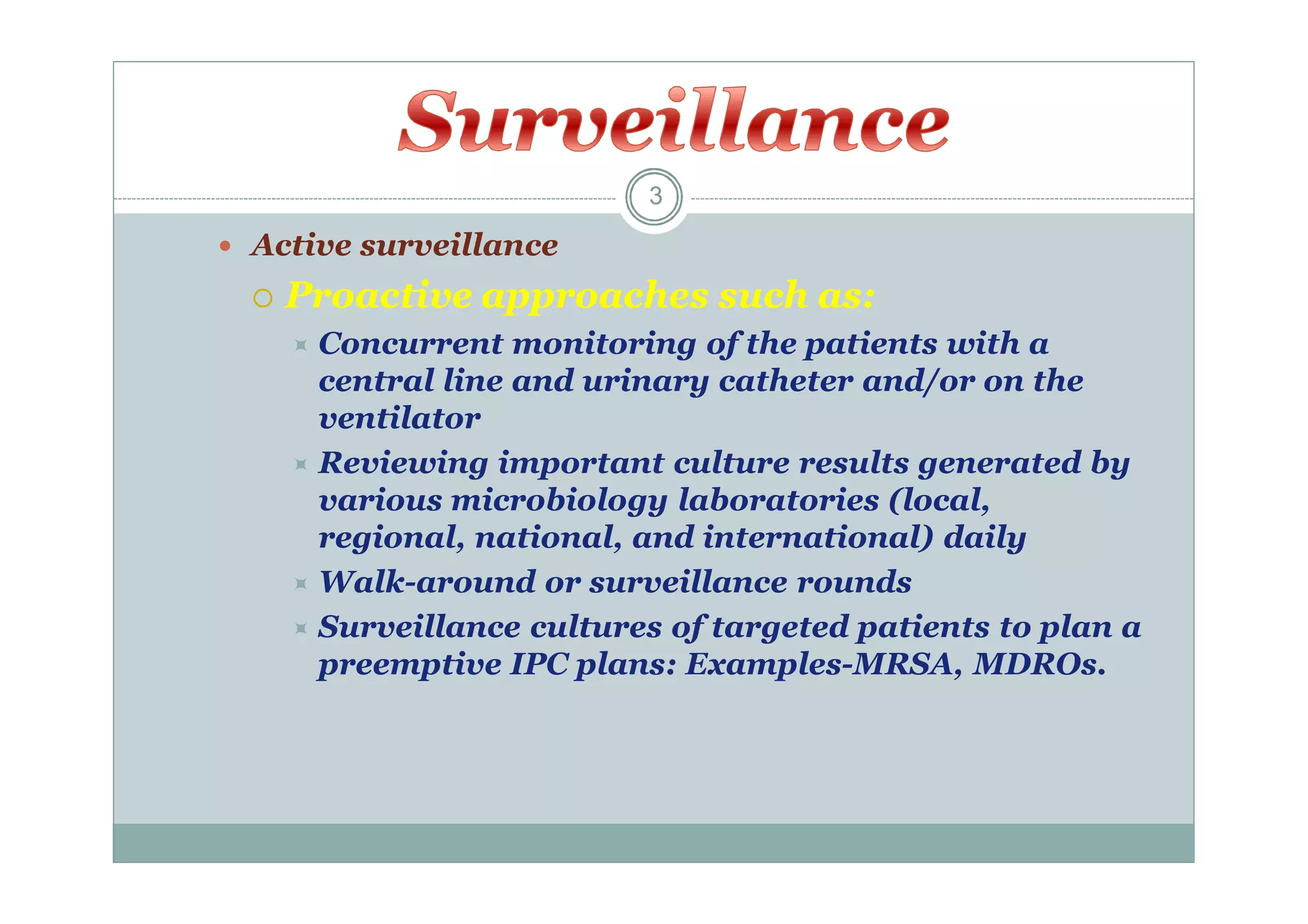 3

 Active surveillance


Proactive approaches such as:
 Concurrent

monitoring of the patients with a
central line and urinary catheter and/or on the
ventilator
 Reviewing important culture results generated by
various microbiology laboratories (local,
regional, national, and international) daily
 Walk-around or surveillance rounds
 Surveillance cultures of targeted patients to plan a
preemptive IPC plans: Examples-MRSA, MDROs.

 