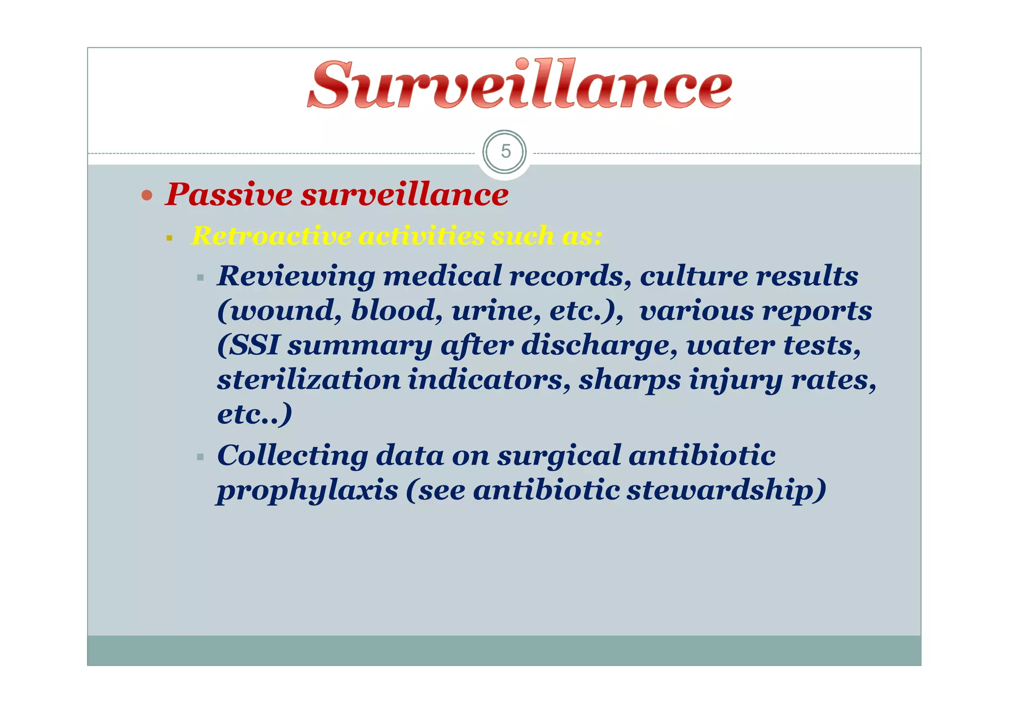 5

 Passive surveillance
 Retroactive activities such as:
 Reviewing medical records, culture results
(wound, blood, urine, etc.), various reports
(SSI summary after discharge, water tests,
sterilization indicators, sharps injury rates,
etc..)
 Collecting data on surgical antibiotic
prophylaxis (see antibiotic stewardship)

 