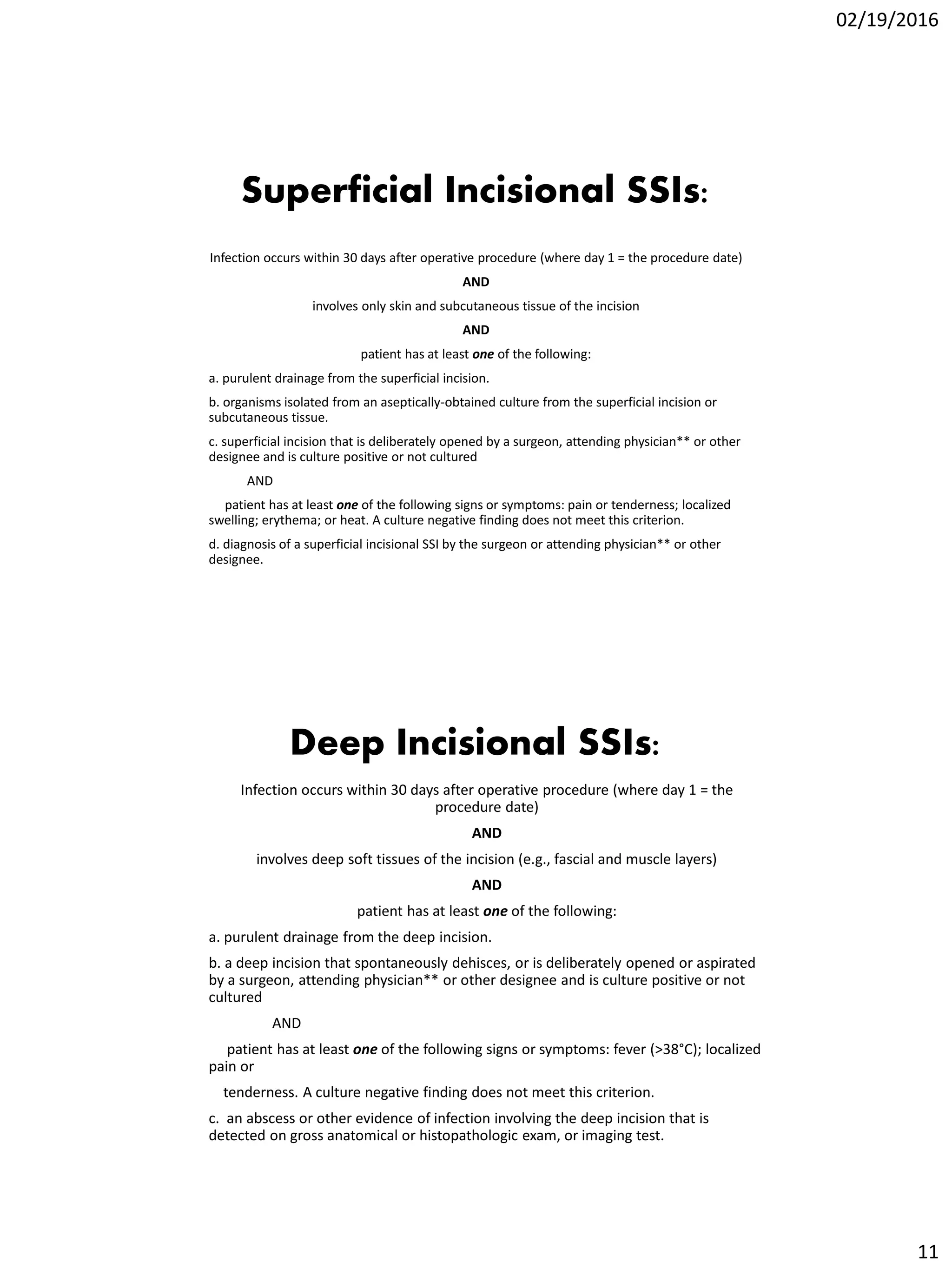 02/19/2016
11
Superficial Incisional SSIs:
Infection occurs within 30 days after operative procedure (where day 1 = the procedure date)
AND
involves only skin and subcutaneous tissue of the incision
AND
patient has at least one of the following:
a. purulent drainage from the superficial incision.
b. organisms isolated from an aseptically-obtained culture from the superficial incision or
subcutaneous tissue.
c. superficial incision that is deliberately opened by a surgeon, attending physician** or other
designee and is culture positive or not cultured
AND
patient has at least one of the following signs or symptoms: pain or tenderness; localized
swelling; erythema; or heat. A culture negative finding does not meet this criterion.
d. diagnosis of a superficial incisional SSI by the surgeon or attending physician** or other
designee.
Deep Incisional SSIs:
Infection occurs within 30 days after operative procedure (where day 1 = the
procedure date)
AND
involves deep soft tissues of the incision (e.g., fascial and muscle layers)
AND
patient has at least one of the following:
a. purulent drainage from the deep incision.
b. a deep incision that spontaneously dehisces, or is deliberately opened or aspirated
by a surgeon, attending physician** or other designee and is culture positive or not
cultured
AND
patient has at least one of the following signs or symptoms: fever (>38°C); localized
pain or
tenderness. A culture negative finding does not meet this criterion.
c. an abscess or other evidence of infection involving the deep incision that is
detected on gross anatomical or histopathologic exam, or imaging test.
 