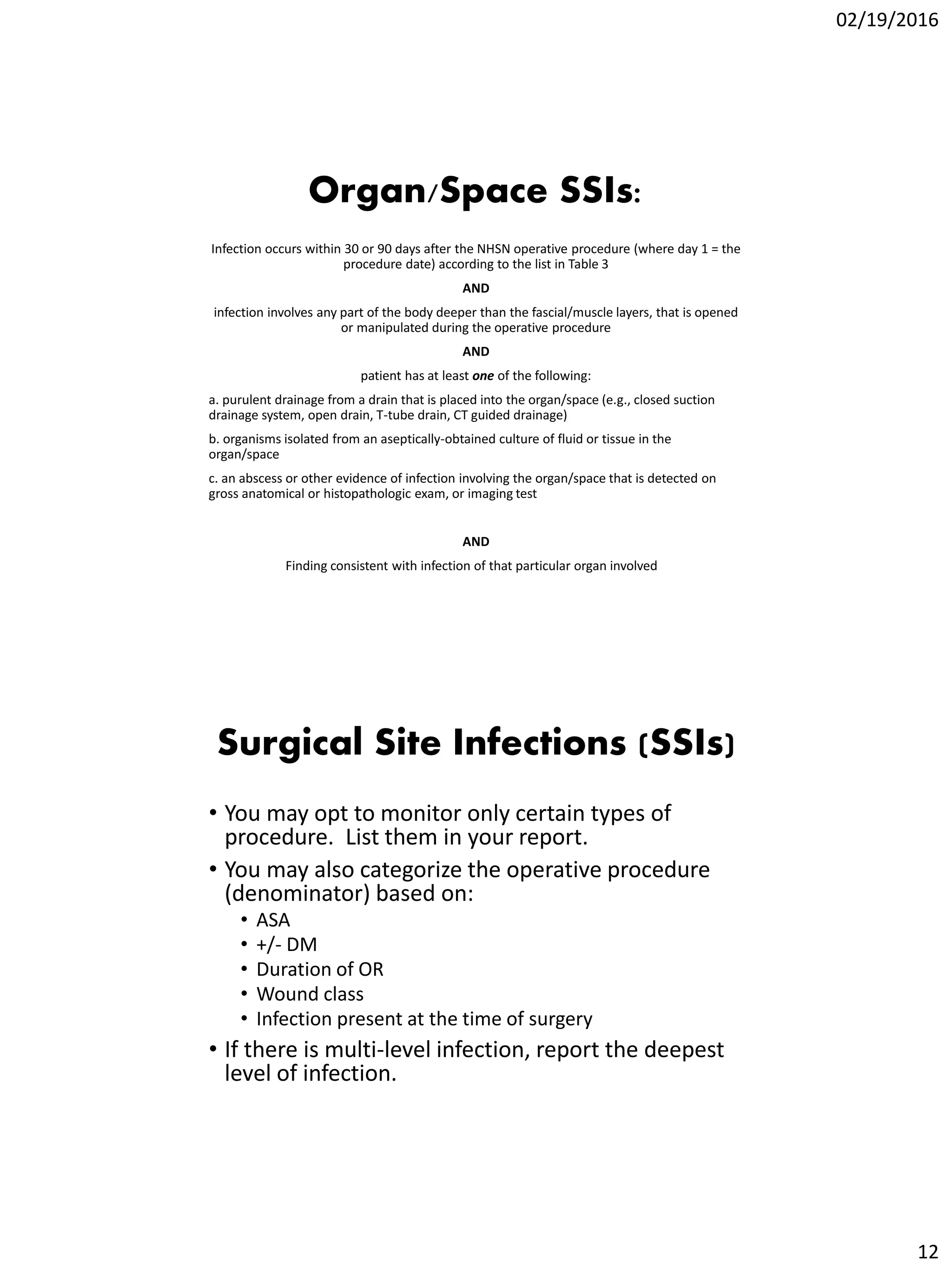 02/19/2016
12
Organ/Space SSIs:
Infection occurs within 30 or 90 days after the NHSN operative procedure (where day 1 = the
procedure date) according to the list in Table 3
AND
infection involves any part of the body deeper than the fascial/muscle layers, that is opened
or manipulated during the operative procedure
AND
patient has at least one of the following:
a. purulent drainage from a drain that is placed into the organ/space (e.g., closed suction
drainage system, open drain, T-tube drain, CT guided drainage)
b. organisms isolated from an aseptically-obtained culture of fluid or tissue in the
organ/space
c. an abscess or other evidence of infection involving the organ/space that is detected on
gross anatomical or histopathologic exam, or imaging test
AND
Finding consistent with infection of that particular organ involved
Surgical Site Infections (SSIs)
• You may opt to monitor only certain types of
procedure. List them in your report.
• You may also categorize the operative procedure
(denominator) based on:
• ASA
• +/- DM
• Duration of OR
• Wound class
• Infection present at the time of surgery
• If there is multi-level infection, report the deepest
level of infection.
 