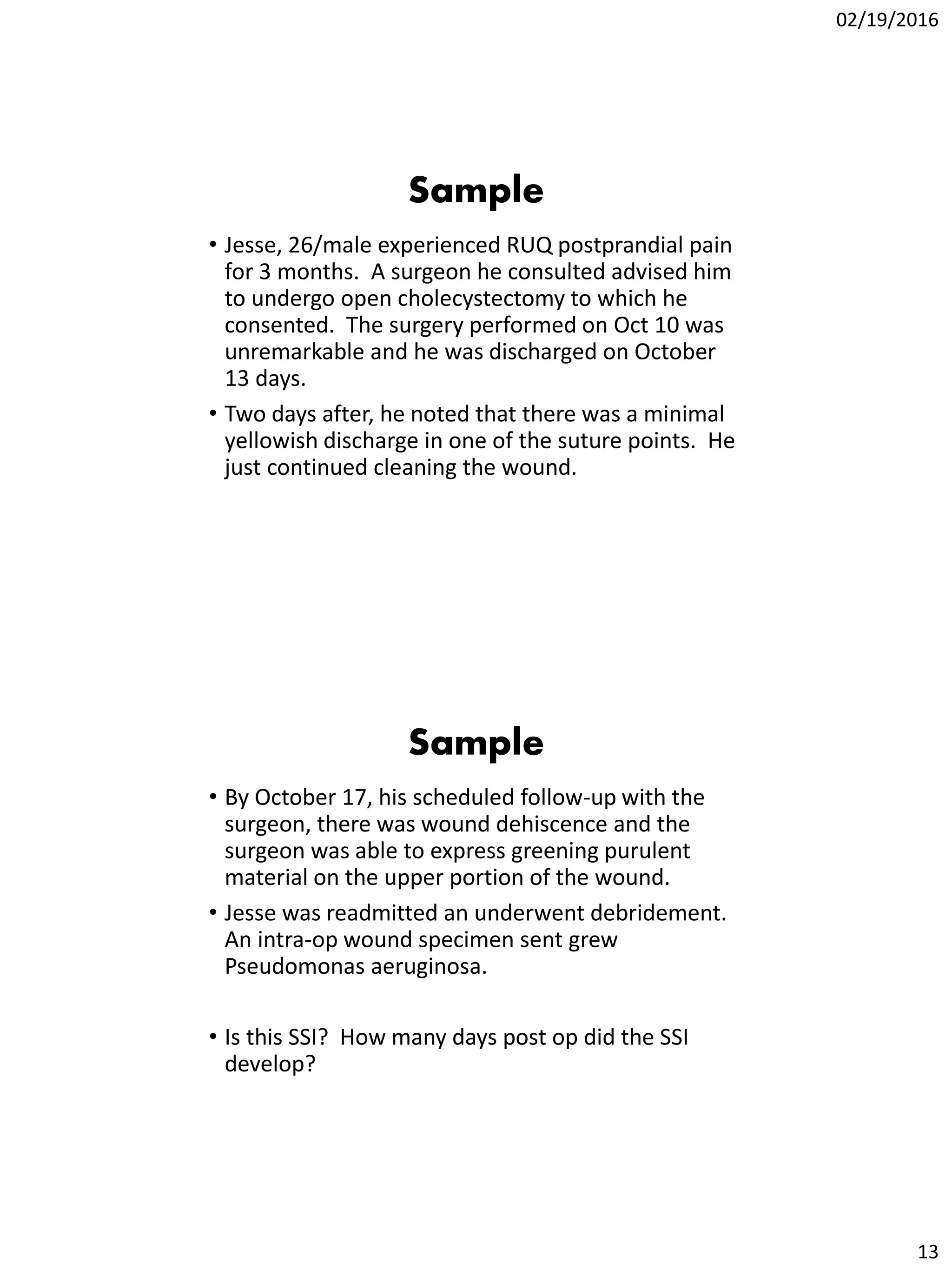 02/19/2016
13
Sample
• Jesse, 26/male experienced RUQ postprandial pain
for 3 months. A surgeon he consulted advised him
to undergo open cholecystectomy to which he
consented. The surgery performed on Oct 10 was
unremarkable and he was discharged on October
13 days.
• Two days after, he noted that there was a minimal
yellowish discharge in one of the suture points. He
just continued cleaning the wound.
Sample
• By October 17, his scheduled follow-up with the
surgeon, there was wound dehiscence and the
surgeon was able to express greening purulent
material on the upper portion of the wound.
• Jesse was readmitted an underwent debridement.
An intra-op wound specimen sent grew
Pseudomonas aeruginosa.
• Is this SSI? How many days post op did the SSI
develop?
 