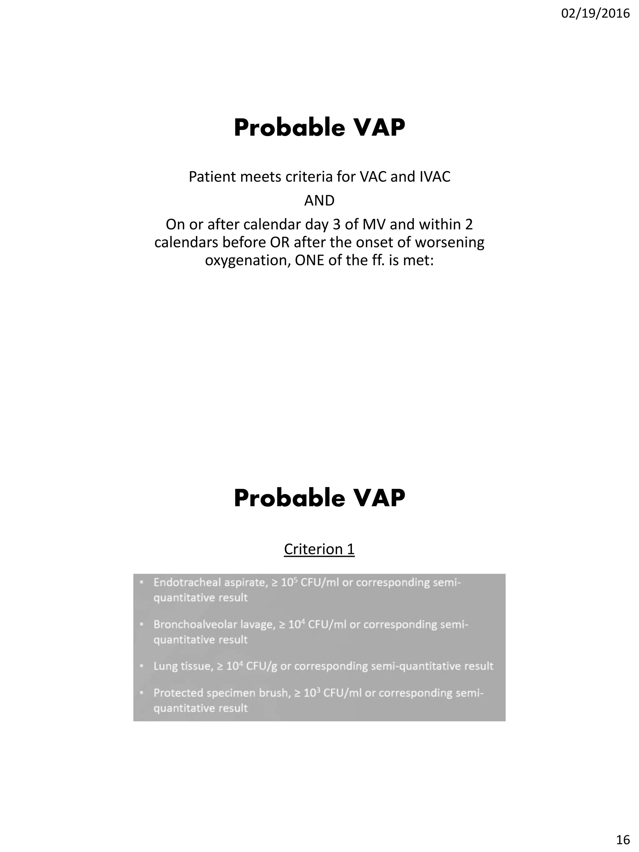 02/19/2016
16
Probable VAP
Patient meets criteria for VAC and IVAC
AND
On or after calendar day 3 of MV and within 2
calendars before OR after the onset of worsening
oxygenation, ONE of the ff. is met:
Probable VAP
Criterion 1
 