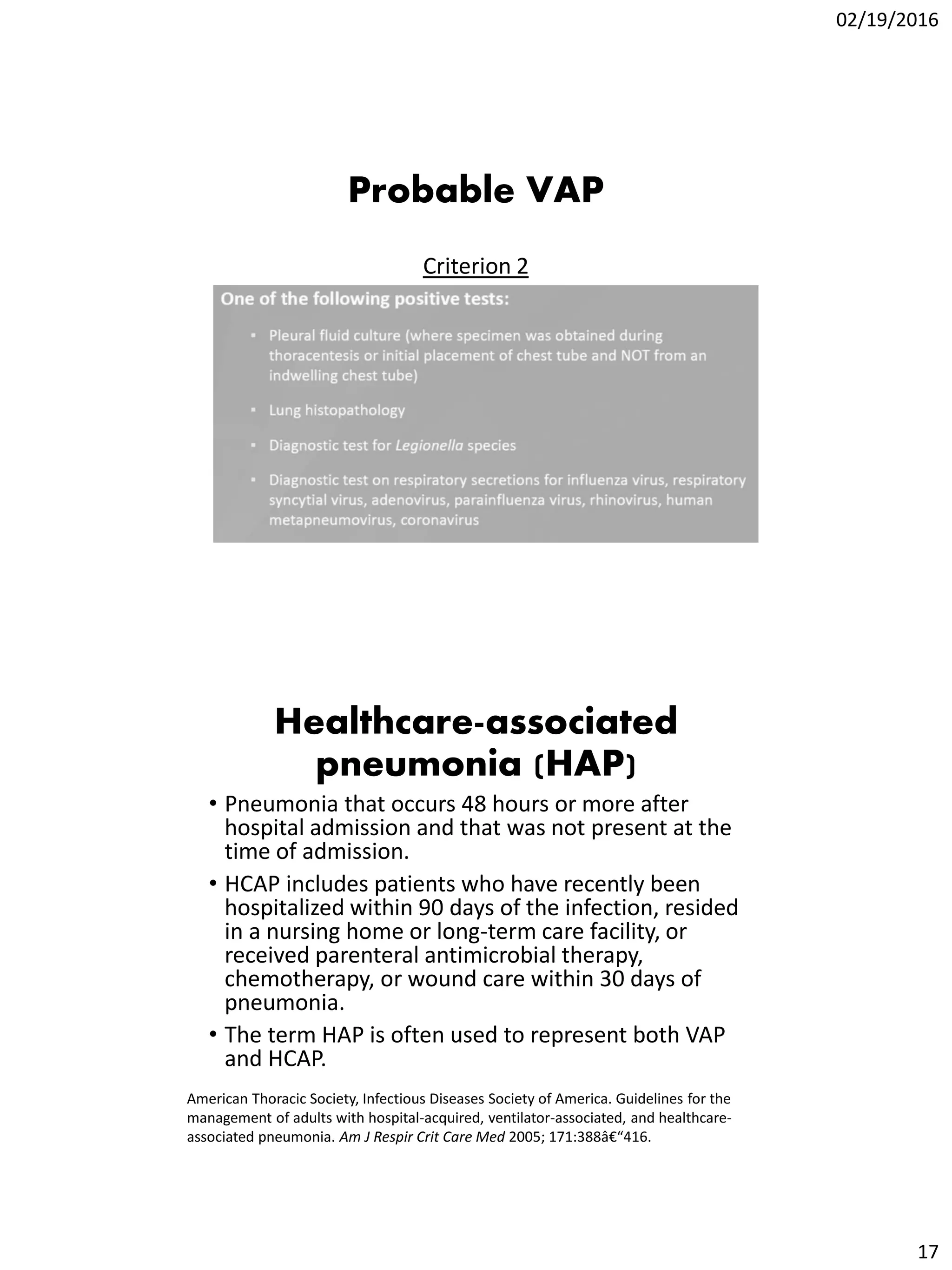 02/19/2016
17
Probable VAP
Criterion 2
Healthcare-associated
pneumonia (HAP)
• Pneumonia that occurs 48 hours or more after
hospital admission and that was not present at the
time of admission.
• HCAP includes patients who have recently been
hospitalized within 90 days of the infection, resided
in a nursing home or long-term care facility, or
received parenteral antimicrobial therapy,
chemotherapy, or wound care within 30 days of
pneumonia.
• The term HAP is often used to represent both VAP
and HCAP.
American Thoracic Society, Infectious Diseases Society of America. Guidelines for the
management of adults with hospital-acquired, ventilator-associated, and healthcare-
associated pneumonia. Am J Respir Crit Care Med 2005; 171:388â€“416.
 