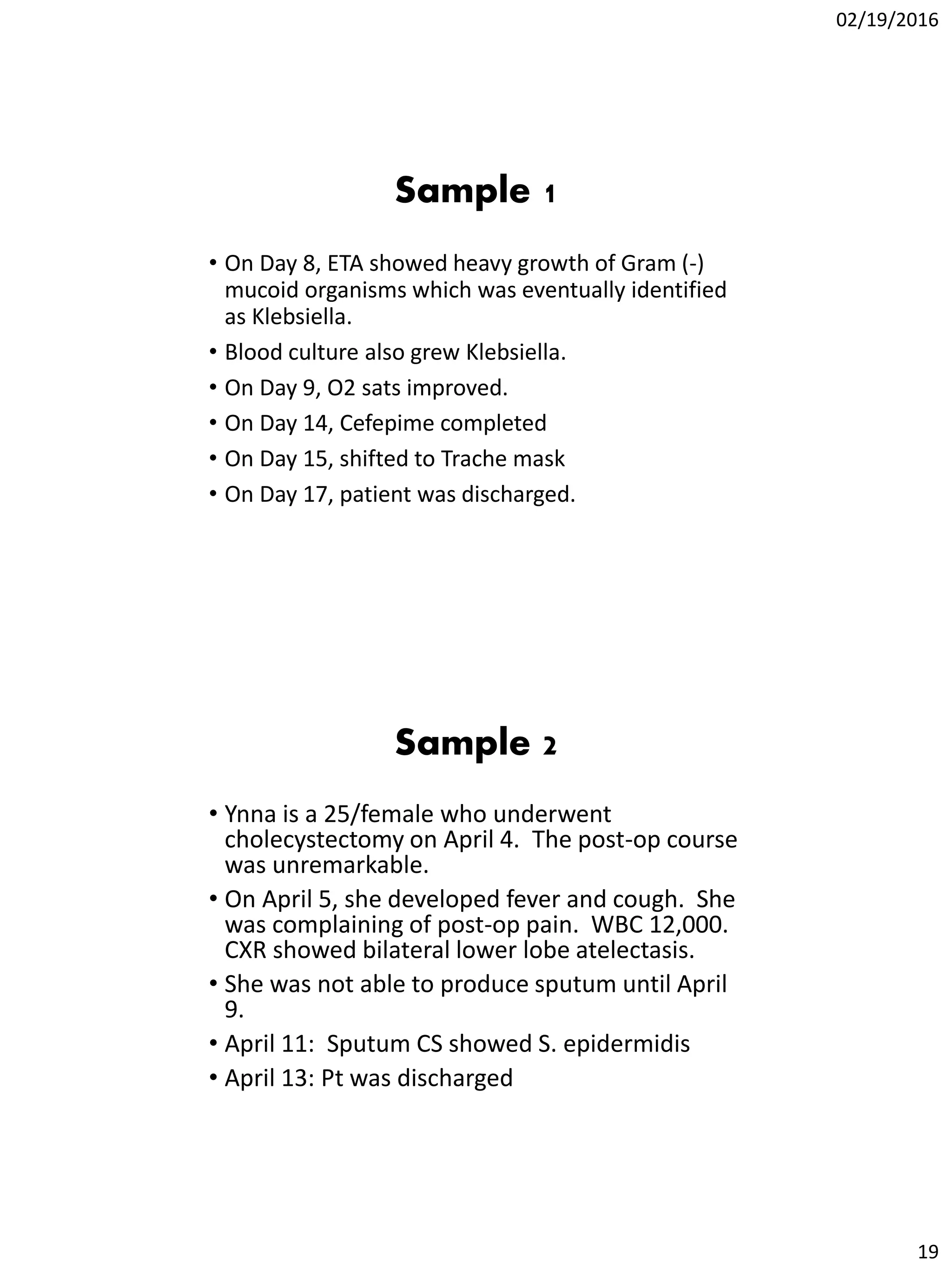 02/19/2016
19
Sample 1
• On Day 8, ETA showed heavy growth of Gram (-)
mucoid organisms which was eventually identified
as Klebsiella.
• Blood culture also grew Klebsiella.
• On Day 9, O2 sats improved.
• On Day 14, Cefepime completed
• On Day 15, shifted to Trache mask
• On Day 17, patient was discharged.
Sample 2
• Ynna is a 25/female who underwent
cholecystectomy on April 4. The post-op course
was unremarkable.
• On April 5, she developed fever and cough. She
was complaining of post-op pain. WBC 12,000.
CXR showed bilateral lower lobe atelectasis.
• She was not able to produce sputum until April
9.
• April 11: Sputum CS showed S. epidermidis
• April 13: Pt was discharged
 