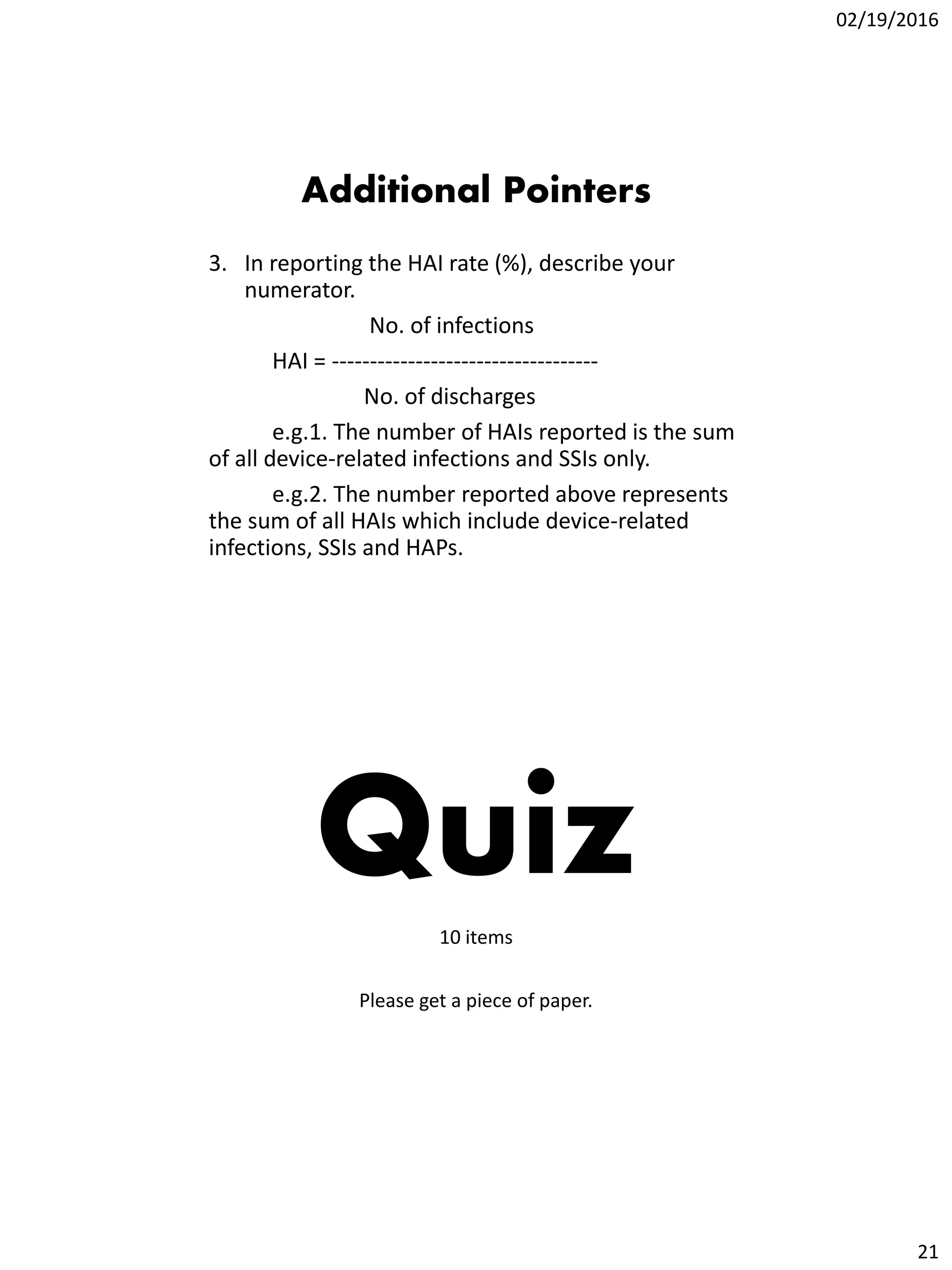 02/19/2016
21
Additional Pointers
3. In reporting the HAI rate (%), describe your
numerator.
No. of infections
HAI = -----------------------------------
No. of discharges
e.g.1. The number of HAIs reported is the sum
of all device-related infections and SSIs only.
e.g.2. The number reported above represents
the sum of all HAIs which include device-related
infections, SSIs and HAPs.
Quiz10 items
Please get a piece of paper.
 