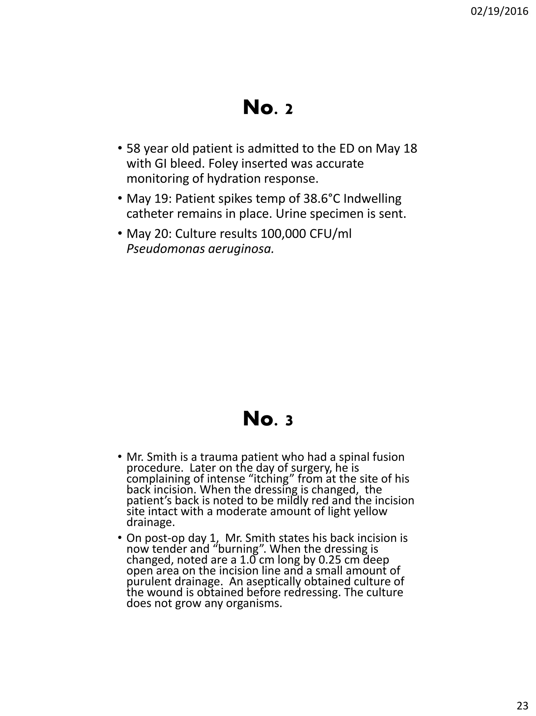 02/19/2016
23
No. 2
• 58 year old patient is admitted to the ED on May 18
with GI bleed. Foley inserted was accurate
monitoring of hydration response.
• May 19: Patient spikes temp of 38.6°C Indwelling
catheter remains in place. Urine specimen is sent.
• May 20: Culture results 100,000 CFU/ml
Pseudomonas aeruginosa.
No. 3
• Mr. Smith is a trauma patient who had a spinal fusion
procedure. Later on the day of surgery, he is
complaining of intense “itching” from at the site of his
back incision. When the dressing is changed, the
patient’s back is noted to be mildly red and the incision
site intact with a moderate amount of light yellow
drainage.
• On post-op day 1, Mr. Smith states his back incision is
now tender and “burning”. When the dressing is
changed, noted are a 1.0 cm long by 0.25 cm deep
open area on the incision line and a small amount of
purulent drainage. An aseptically obtained culture of
the wound is obtained before redressing. The culture
does not grow any organisms.
 