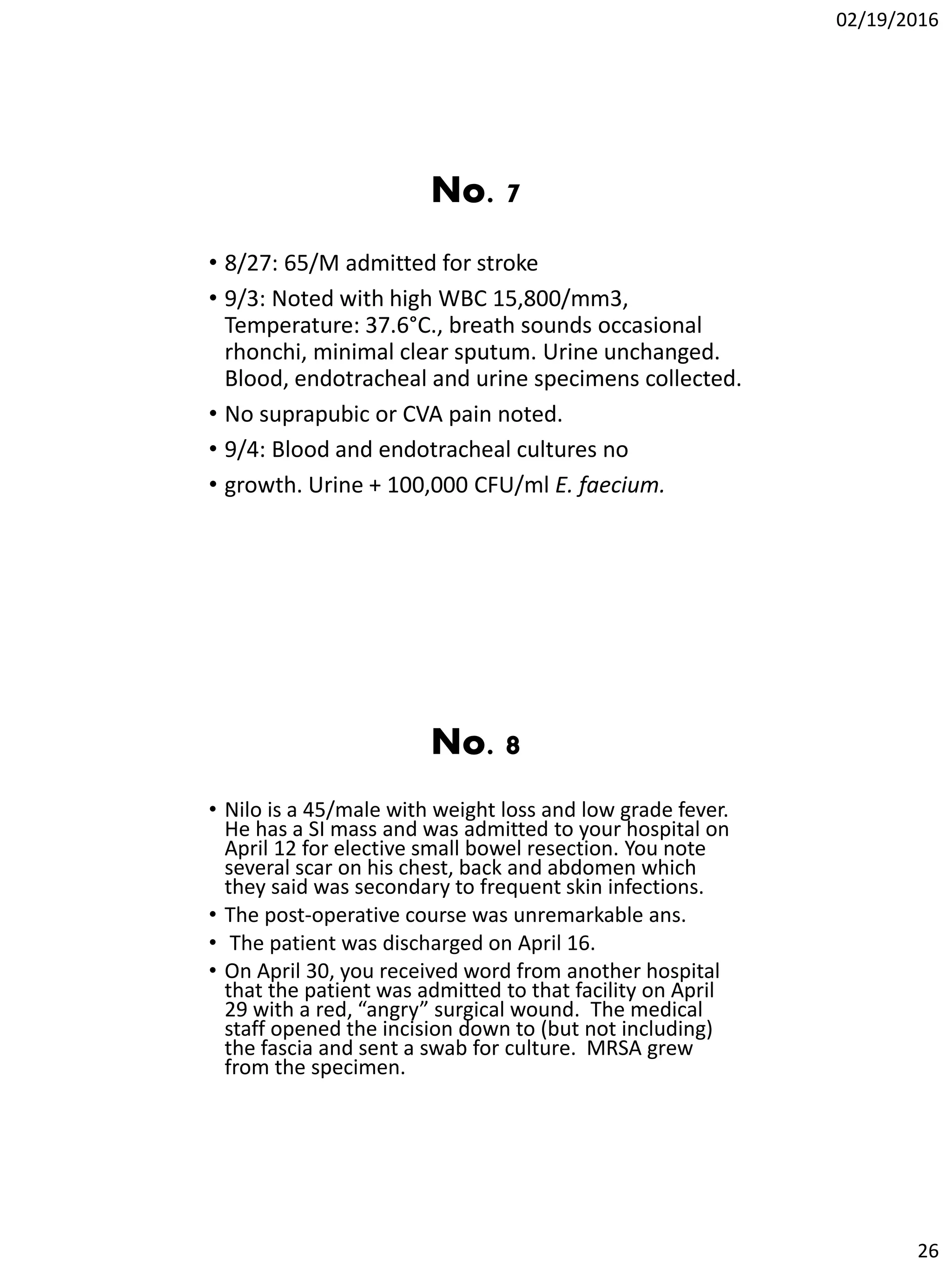 02/19/2016
26
No. 7
• 8/27: 65/M admitted for stroke
• 9/3: Noted with high WBC 15,800/mm3,
Temperature: 37.6°C., breath sounds occasional
rhonchi, minimal clear sputum. Urine unchanged.
Blood, endotracheal and urine specimens collected.
• No suprapubic or CVA pain noted.
• 9/4: Blood and endotracheal cultures no
• growth. Urine + 100,000 CFU/ml E. faecium.
No. 8
• Nilo is a 45/male with weight loss and low grade fever.
He has a SI mass and was admitted to your hospital on
April 12 for elective small bowel resection. You note
several scar on his chest, back and abdomen which
they said was secondary to frequent skin infections.
• The post-operative course was unremarkable ans.
• The patient was discharged on April 16.
• On April 30, you received word from another hospital
that the patient was admitted to that facility on April
29 with a red, “angry” surgical wound. The medical
staff opened the incision down to (but not including)
the fascia and sent a swab for culture. MRSA grew
from the specimen.
 