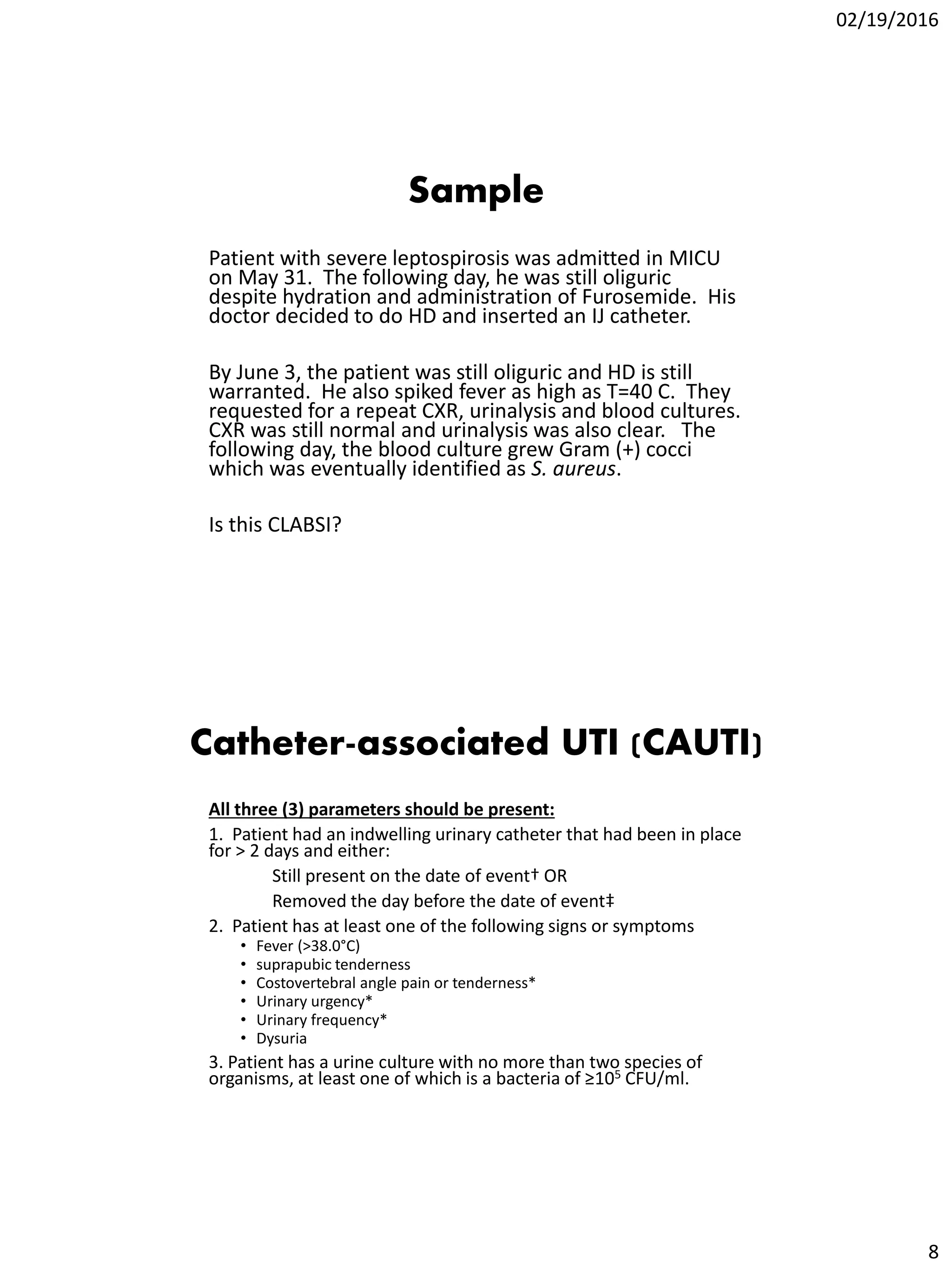 02/19/2016
8
Sample
Patient with severe leptospirosis was admitted in MICU
on May 31. The following day, he was still oliguric
despite hydration and administration of Furosemide. His
doctor decided to do HD and inserted an IJ catheter.
By June 3, the patient was still oliguric and HD is still
warranted. He also spiked fever as high as T=40 C. They
requested for a repeat CXR, urinalysis and blood cultures.
CXR was still normal and urinalysis was also clear. The
following day, the blood culture grew Gram (+) cocci
which was eventually identified as S. aureus.
Is this CLABSI?
Catheter-associated UTI (CAUTI)
All three (3) parameters should be present:
1. Patient had an indwelling urinary catheter that had been in place
for > 2 days and either:
Still present on the date of event† OR
Removed the day before the date of event‡
2. Patient has at least one of the following signs or symptoms
• Fever (>38.0°C)
• suprapubic tenderness
• Costovertebral angle pain or tenderness*
• Urinary urgency*
• Urinary frequency*
• Dysuria
3. Patient has a urine culture with no more than two species of
organisms, at least one of which is a bacteria of ≥105 CFU/ml.
 