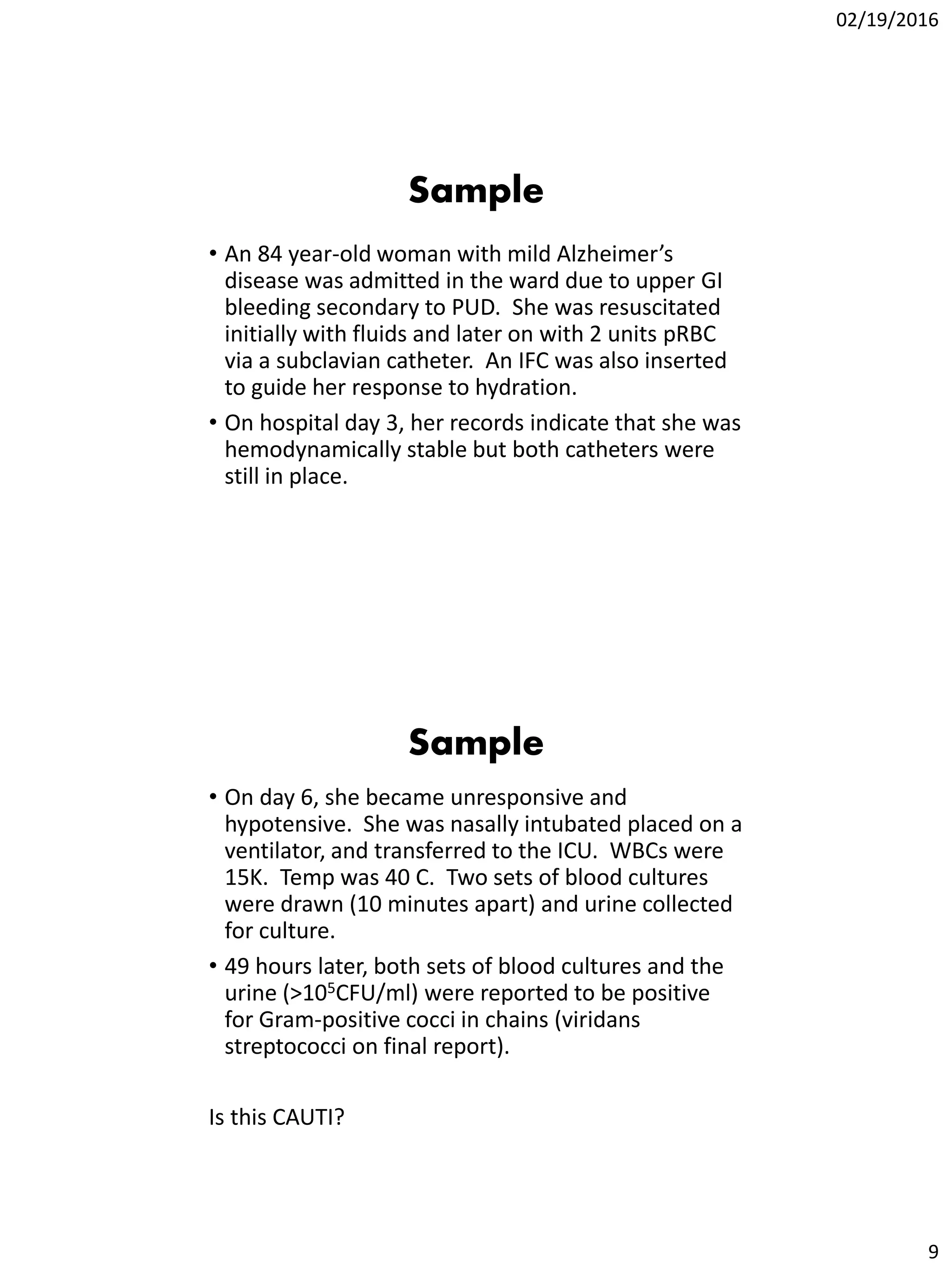 02/19/2016
9
Sample
• An 84 year-old woman with mild Alzheimer’s
disease was admitted in the ward due to upper GI
bleeding secondary to PUD. She was resuscitated
initially with fluids and later on with 2 units pRBC
via a subclavian catheter. An IFC was also inserted
to guide her response to hydration.
• On hospital day 3, her records indicate that she was
hemodynamically stable but both catheters were
still in place.
Sample
• On day 6, she became unresponsive and
hypotensive. She was nasally intubated placed on a
ventilator, and transferred to the ICU. WBCs were
15K. Temp was 40 C. Two sets of blood cultures
were drawn (10 minutes apart) and urine collected
for culture.
• 49 hours later, both sets of blood cultures and the
urine (>105CFU/ml) were reported to be positive
for Gram-positive cocci in chains (viridans
streptococci on final report).
Is this CAUTI?
 