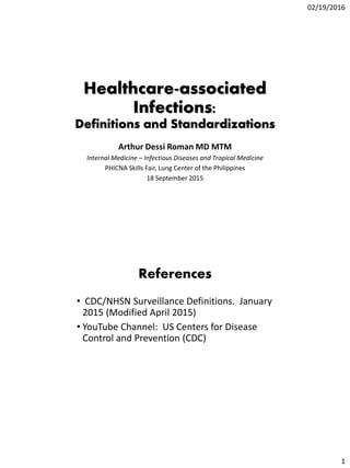 02/19/2016
1
Healthcare-associated
Infections:
Definitions and Standardizations
Arthur Dessi Roman MD MTM
Internal Medicine – Infectious Diseases and Tropical Medicine
PHICNA Skills Fair, Lung Center of the Philippines
18 September 2015
References
• CDC/NHSN Surveillance Definitions. January
2015 (Modified April 2015)
• YouTube Channel: US Centers for Disease
Control and Prevention (CDC)
 