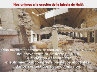 Dios nuestra esperanza, te confiamos todas las víctimas del grave temblor de tierra en Haití. Cuando nos desconcierta el sufrimiento incomprensible de los inocentes,  danos ser testigos de tu compasión. Nos unimos a la oración de la Iglesia de Haití: 