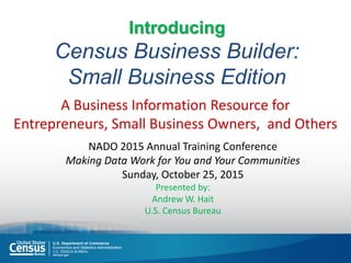 Introducing
Census Business Builder:
Small Business Edition
A Business Information Resource for
Entrepreneurs, Small Business Owners, and Others
NADO 2015 Annual Training Conference
Making Data Work for You and Your Communities
Sunday, October 25, 2015
Presented by:
Andrew W. Hait
U.S. Census Bureau
 