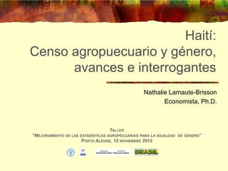 Haití:
Censo agropuecuario y género,
      avances e interrogantes
                                                   Nathalie Lamaute-Brisson
                                                          Economista, Ph.D.



                                   TALLER
“MEJORAMIENTO   DE LAS ESTADÍSTICAS AGROPECUARIAS PARA LA IGUALDAD DE GÉNERO”
                       PORTO ALEGRE, 12 NOVIEMBRE 2012
 