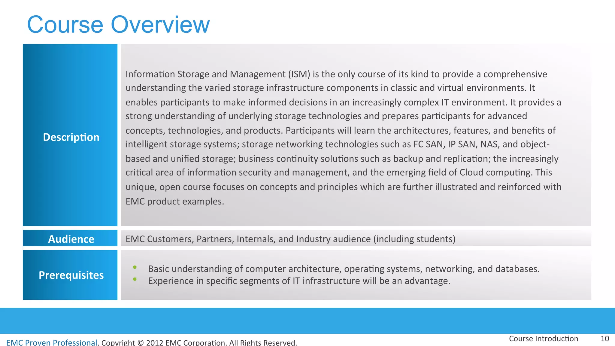 EMC	
  Proven	
  Professional.	
  Copyright	
  ©	
  2012	
  EMC	
  Corpora:on.	
  All	
  Rights	
  Reserved.	
  
EMC	
  Proven	
  Professional	
  
Course Overview
10	
  
Descrip(on	
  
Informa:on	
  Storage	
  and	
  Management	
  (ISM)	
  is	
  the	
  only	
  course	
  of	
  its	
  kind	
  to	
  provide	
  a	
  comprehensive	
  
understanding	
  the	
  varied	
  storage	
  infrastructure	
  components	
  in	
  classic	
  and	
  virtual	
  environments.	
  It	
  
enables	
  par:cipants	
  to	
  make	
  informed	
  decisions	
  in	
  an	
  increasingly	
  complex	
  IT	
  environment.	
  It	
  provides	
  a	
  
strong	
  understanding	
  of	
  underlying	
  storage	
  technologies	
  and	
  prepares	
  par:cipants	
  for	
  advanced	
  
concepts,	
  technologies,	
  and	
  products.	
  Par:cipants	
  will	
  learn	
  the	
  architectures,	
  features,	
  and	
  beneﬁts	
  of	
  
intelligent	
  storage	
  systems;	
  storage	
  networking	
  technologies	
  such	
  as	
  FC	
  SAN,	
  IP	
  SAN,	
  NAS,	
  and	
  object-­‐
based	
  and	
  uniﬁed	
  storage;	
  business	
  con:nuity	
  solu:ons	
  such	
  as	
  backup	
  and	
  replica:on;	
  the	
  increasingly	
  
cri:cal	
  area	
  of	
  informa:on	
  security	
  and	
  management,	
  and	
  the	
  emerging	
  ﬁeld	
  of	
  Cloud	
  compu:ng.	
  This	
  
unique,	
  open	
  course	
  focuses	
  on	
  concepts	
  and	
  principles	
  which	
  are	
  further	
  illustrated	
  and	
  reinforced	
  with	
  
EMC	
  product	
  examples.	
  
Audience	
   EMC	
  Customers,	
  Partners,	
  Internals,	
  and	
  Industry	
  audience	
  (including	
  students)	
  	
  
Prerequisites	
  
•  Basic	
  understanding	
  of	
  computer	
  architecture,	
  opera:ng	
  systems,	
  networking,	
  and	
  databases.	
  	
  
•  Experience	
  in	
  speciﬁc	
  segments	
  of	
  IT	
  infrastructure	
  will	
  be	
  an	
  advantage.	
  
Course	
  Introduc:on	
  
 