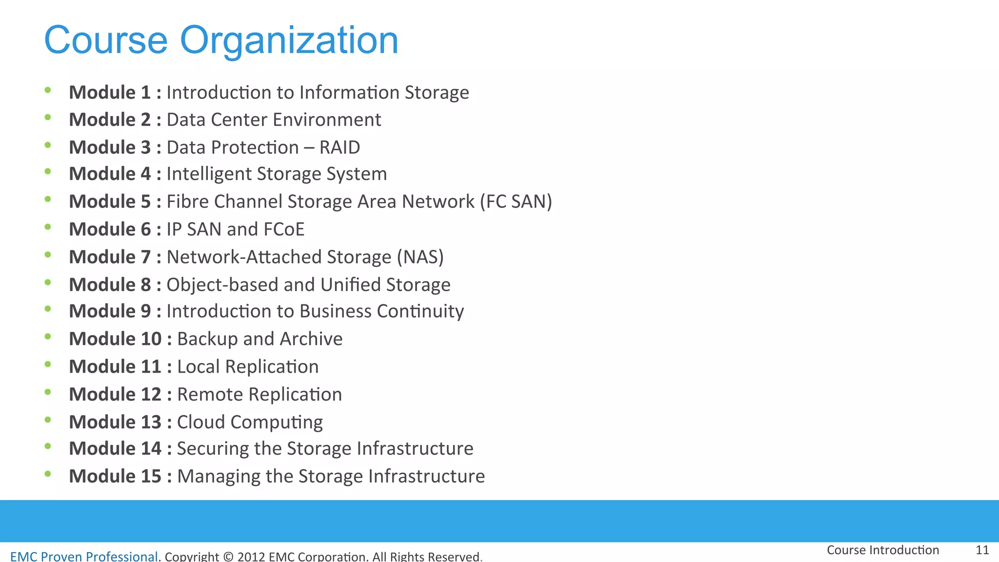 EMC	
  Proven	
  Professional.	
  Copyright	
  ©	
  2012	
  EMC	
  Corpora:on.	
  All	
  Rights	
  Reserved.	
  
EMC	
  Proven	
  Professional	
  
Course Organization
•  Module	
  1	
  :	
  Introduc:on	
  to	
  Informa:on	
  Storage	
  
•  Module	
  2	
  :	
  Data	
  Center	
  Environment	
  
•  Module	
  3	
  :	
  Data	
  Protec:on	
  –	
  RAID	
  	
  	
  	
  
•  Module	
  4	
  :	
  Intelligent	
  Storage	
  System	
  
•  Module	
  5	
  :	
  Fibre	
  Channel	
  Storage	
  Area	
  Network	
  (FC	
  SAN)	
  
•  Module	
  6	
  :	
  IP	
  SAN	
  and	
  FCoE	
  
•  Module	
  7	
  :	
  Network-­‐AVached	
  Storage	
  (NAS)	
  
•  Module	
  8	
  :	
  Object-­‐based	
  and	
  Uniﬁed	
  Storage	
  
•  Module	
  9	
  :	
  Introduc:on	
  to	
  Business	
  Con:nuity	
  
•  Module	
  10	
  :	
  Backup	
  and	
  Archive	
  
•  Module	
  11	
  :	
  Local	
  Replica:on	
  
•  Module	
  12	
  :	
  Remote	
  Replica:on	
  
•  Module	
  13	
  :	
  Cloud	
  Compu:ng	
  	
  
•  Module	
  14	
  :	
  Securing	
  the	
  Storage	
  Infrastructure	
  
•  Module	
  15	
  :	
  Managing	
  the	
  Storage	
  Infrastructure	
  
	
  
Course	
  Introduc:on	
   11	
  
 