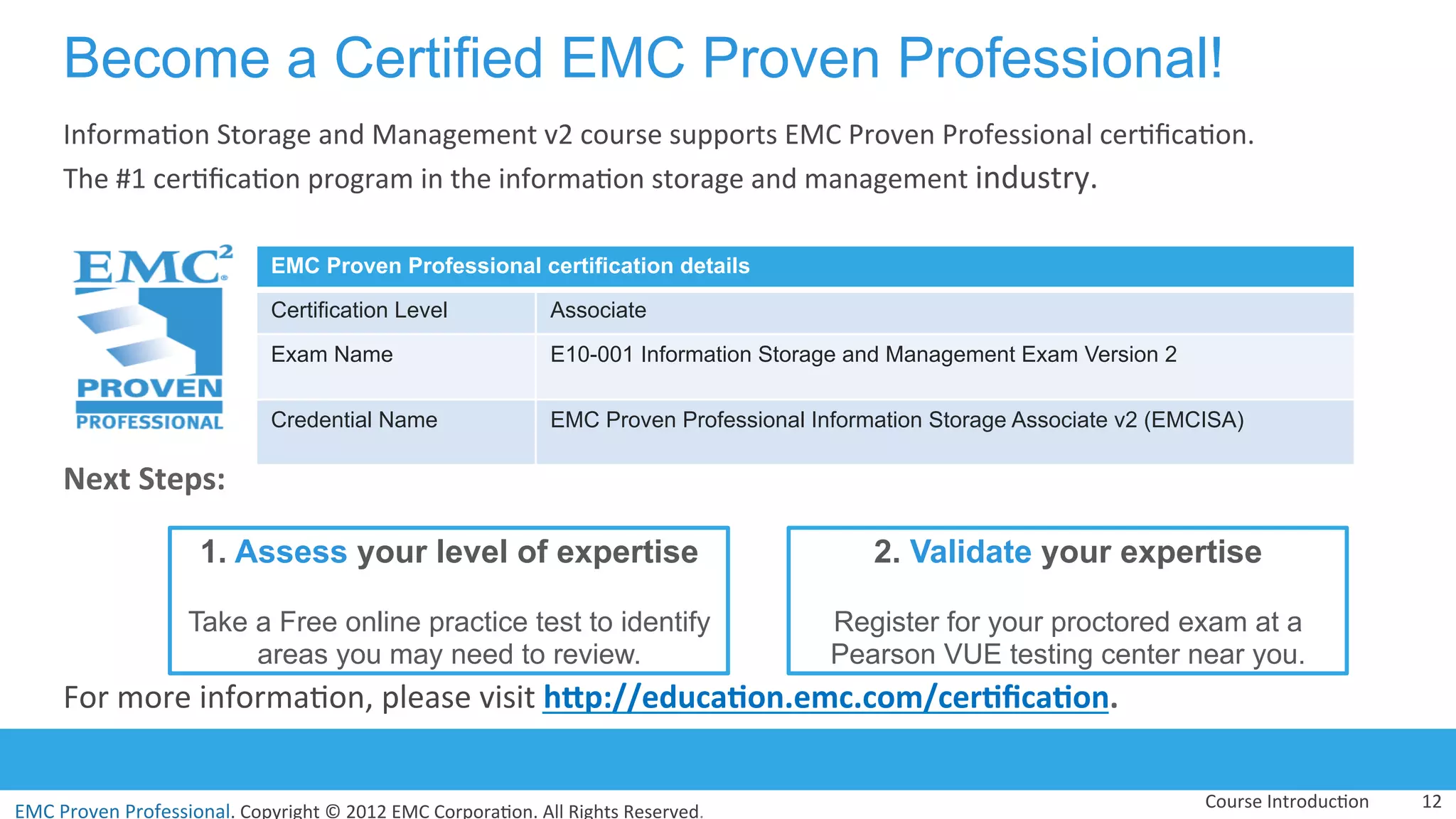 EMC	
  Proven	
  Professional.	
  Copyright	
  ©	
  2012	
  EMC	
  Corpora:on.	
  All	
  Rights	
  Reserved.	
  
EMC	
  Proven	
  Professional	
  
Become a Certified EMC Proven Professional!
Informa:on	
  Storage	
  and	
  Management	
  v2	
  course	
  supports	
  EMC	
  Proven	
  Professional	
  cer:ﬁca:on.	
  	
  
The	
  #1	
  cer:ﬁca:on	
  program	
  in	
  the	
  informa:on	
  storage	
  and	
  management	
  industry.	
  	
  
	
  
	
  
	
  
	
  
Next	
  Steps:	
  
	
  
	
  
	
  
For	
  more	
  informa:on,	
  please	
  visit	
  hCp://educa(on.emc.com/cer(ﬁca(on.	
  
	
  
Course	
  Introduc:on	
   12	
  
EMC Proven Professional certification details
Certification Level Associate
Exam Name E10-001 Information Storage and Management Exam Version 2
Credential Name EMC Proven Professional Information Storage Associate v2 (EMCISA)
1. Assess your level of expertise
Take a Free online practice test to identify
areas you may need to review.
2. Validate your expertise
Register for your proctored exam at a
Pearson VUE testing center near you.
 