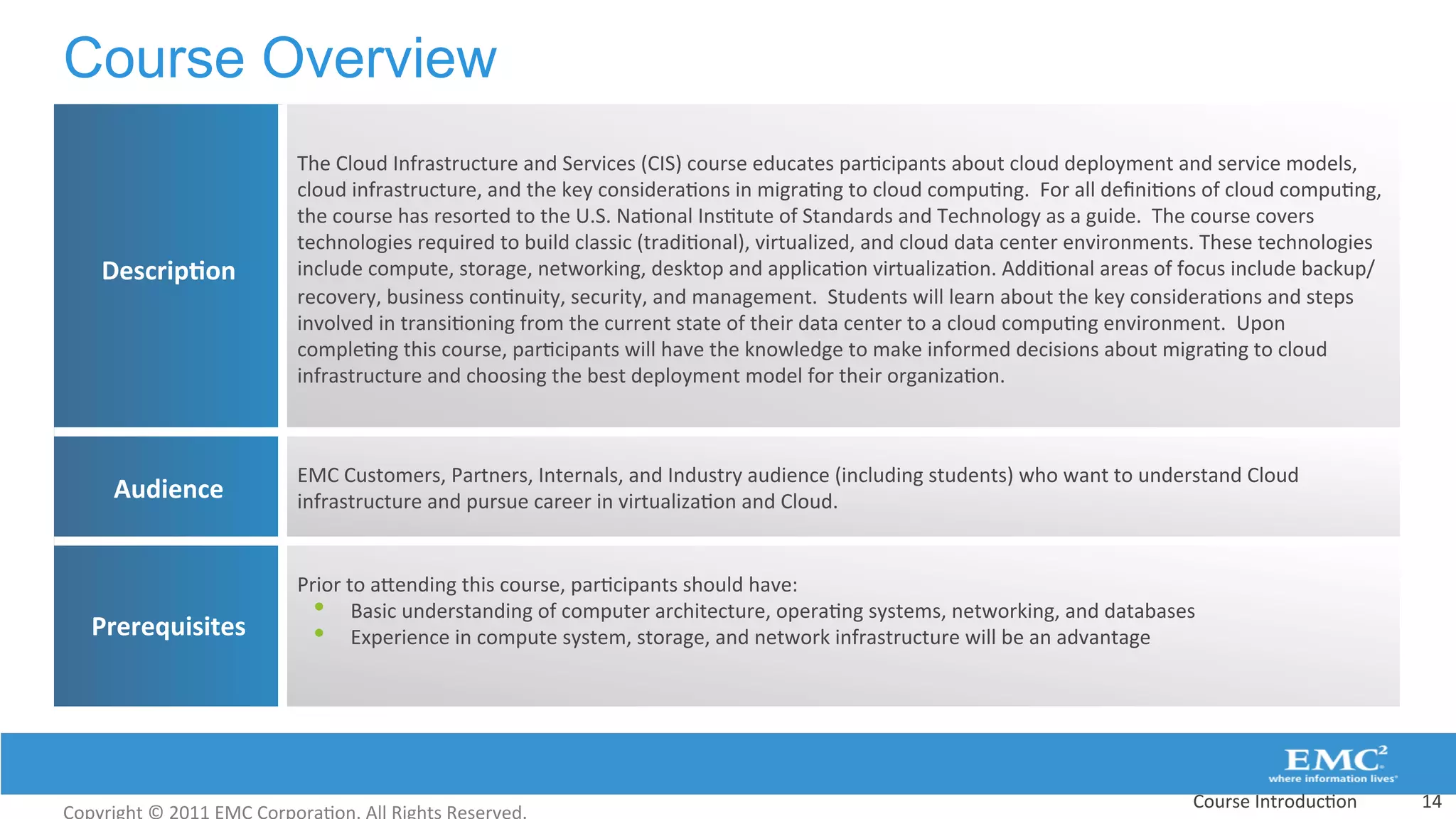 Course Overview
Course	
  Introduc:on	
   14	
  
Descrip(on	
  
The	
  Cloud	
  Infrastructure	
  and	
  Services	
  (CIS)	
  course	
  educates	
  par:cipants	
  about	
  cloud	
  deployment	
  and	
  service	
  models,	
  
cloud	
  infrastructure,	
  and	
  the	
  key	
  considera:ons	
  in	
  migra:ng	
  to	
  cloud	
  compu:ng.	
  	
  For	
  all	
  deﬁni:ons	
  of	
  cloud	
  compu:ng,	
  
the	
  course	
  has	
  resorted	
  to	
  the	
  U.S.	
  Na:onal	
  Ins:tute	
  of	
  Standards	
  and	
  Technology	
  as	
  a	
  guide.	
  	
  The	
  course	
  covers	
  
technologies	
  required	
  to	
  build	
  classic	
  (tradi:onal),	
  virtualized,	
  and	
  cloud	
  data	
  center	
  environments.	
  These	
  technologies	
  
include	
  compute,	
  storage,	
  networking,	
  desktop	
  and	
  applica:on	
  virtualiza:on.	
  Addi:onal	
  areas	
  of	
  focus	
  include	
  backup/
recovery,	
  business	
  con:nuity,	
  security,	
  and	
  management.	
  	
  Students	
  will	
  learn	
  about	
  the	
  key	
  considera:ons	
  and	
  steps	
  
involved	
  in	
  transi:oning	
  from	
  the	
  current	
  state	
  of	
  their	
  data	
  center	
  to	
  a	
  cloud	
  compu:ng	
  environment.	
  	
  Upon	
  
comple:ng	
  this	
  course,	
  par:cipants	
  will	
  have	
  the	
  knowledge	
  to	
  make	
  informed	
  decisions	
  about	
  migra:ng	
  to	
  cloud	
  
infrastructure	
  and	
  choosing	
  the	
  best	
  deployment	
  model	
  for	
  their	
  organiza:on.	
  
Audience	
  
EMC	
  Customers,	
  Partners,	
  Internals,	
  and	
  Industry	
  audience	
  (including	
  students)	
  who	
  want	
  to	
  understand	
  Cloud	
  
infrastructure	
  and	
  pursue	
  career	
  in	
  virtualiza:on	
  and	
  Cloud.	
  	
  
Prerequisites	
  
Prior	
  to	
  aVending	
  this	
  course,	
  par:cipants	
  should	
  have:	
  	
  
•  Basic	
  understanding	
  of	
  computer	
  architecture,	
  opera:ng	
  systems,	
  networking,	
  and	
  databases	
  
•  Experience	
  in	
  compute	
  system,	
  storage,	
  and	
  network	
  infrastructure	
  will	
  be	
  an	
  advantage	
  
	
  
 