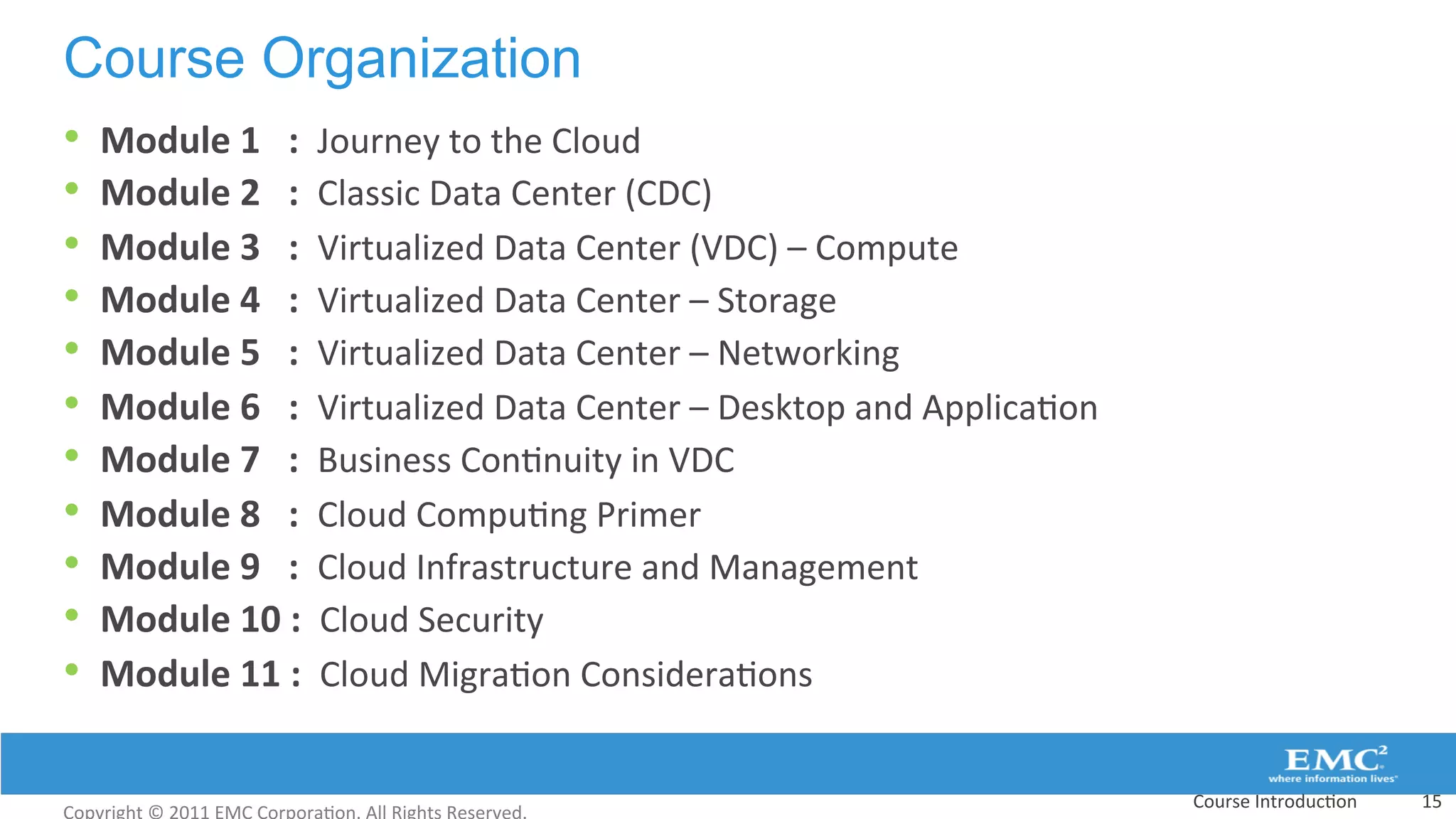 Course Organization
Course	
  Introduc:on	
   15	
  
•  Module	
  1	
  	
  	
  :	
  	
  Journey	
  to	
  the	
  Cloud	
  
•  Module	
  2	
  	
  	
  :	
  	
  Classic	
  Data	
  Center	
  (CDC)	
  
•  Module	
  3	
  	
  	
  :	
  	
  Virtualized	
  Data	
  Center	
  (VDC)	
  –	
  Compute	
  	
  	
  
•  Module	
  4	
  	
  	
  :	
  	
  Virtualized	
  Data	
  Center	
  –	
  Storage	
  
•  Module	
  5	
  	
  	
  :	
  	
  Virtualized	
  Data	
  Center	
  –	
  Networking	
  	
  
•  Module	
  6	
  	
  	
  :	
  	
  Virtualized	
  Data	
  Center	
  –	
  Desktop	
  and	
  Applica:on	
  	
  
•  Module	
  7	
  	
  	
  :	
  	
  Business	
  Con:nuity	
  in	
  VDC	
  
•  Module	
  8	
  	
  	
  :	
  	
  Cloud	
  Compu:ng	
  Primer	
  
•  Module	
  9	
  	
  	
  :	
  	
  Cloud	
  Infrastructure	
  and	
  Management	
  
•  Module	
  10	
  :	
  	
  Cloud	
  Security	
  	
  
•  Module	
  11	
  :	
  	
  Cloud	
  Migra:on	
  Considera:ons	
  	
  
 