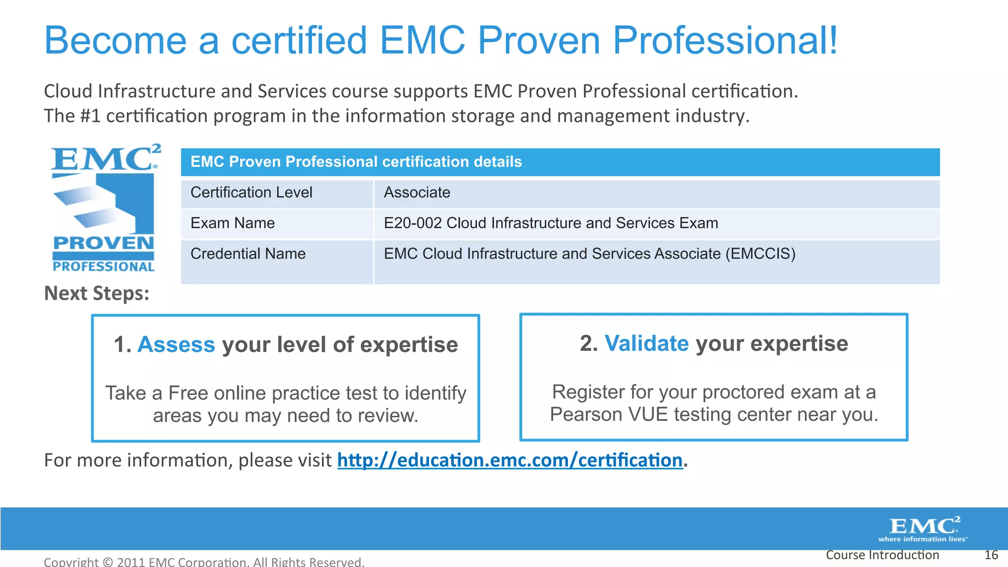Become a certified EMC Proven Professional!
Cloud	
  Infrastructure	
  and	
  Services	
  course	
  supports	
  EMC	
  Proven	
  Professional	
  cer:ﬁca:on.	
  	
  
The	
  #1	
  cer:ﬁca:on	
  program	
  in	
  the	
  informa:on	
  storage	
  and	
  management	
  industry.	
  	
  
	
  
	
  
	
  
	
  
	
  
Next	
  Steps:	
  
	
  
	
  
	
  
	
  
	
  	
  
For	
  more	
  informa:on,	
  please	
  visit	
  hCp://educa(on.emc.com/cer(ﬁca(on.	
  
	
  
Course	
  Introduc:on	
   16	
  
EMC Proven Professional certification details
Certification Level Associate
Exam Name E20-002 Cloud Infrastructure and Services Exam
Credential Name EMC Cloud Infrastructure and Services Associate (EMCCIS)
1. Assess your level of expertise
Take a Free online practice test to identify
areas you may need to review.
2. Validate your expertise
Register for your proctored exam at a
Pearson VUE testing center near you.
 