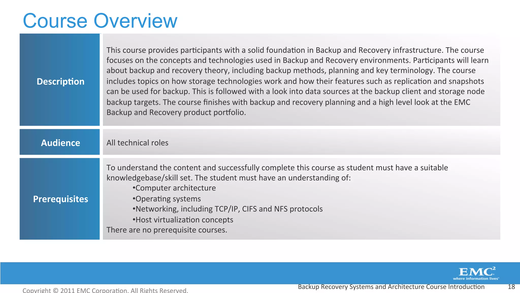 Course Overview
Backup	
  Recovery	
  Systems	
  and	
  Architecture	
  Course	
  Introduc:on	
   18	
  
Descrip(on	
  
This	
  course	
  provides	
  par:cipants	
  with	
  a	
  solid	
  founda:on	
  in	
  Backup	
  and	
  Recovery	
  infrastructure.	
  The	
  course	
  
focuses	
  on	
  the	
  concepts	
  and	
  technologies	
  used	
  in	
  Backup	
  and	
  Recovery	
  environments.	
  Par:cipants	
  will	
  learn	
  
about	
  backup	
  and	
  recovery	
  theory,	
  including	
  backup	
  methods,	
  planning	
  and	
  key	
  terminology.	
  The	
  course	
  
includes	
  topics	
  on	
  how	
  storage	
  technologies	
  work	
  and	
  how	
  their	
  features	
  such	
  as	
  replica:on	
  and	
  snapshots	
  
can	
  be	
  used	
  for	
  backup.	
  This	
  is	
  followed	
  with	
  a	
  look	
  into	
  data	
  sources	
  at	
  the	
  backup	
  client	
  and	
  storage	
  node	
  
backup	
  targets.	
  The	
  course	
  ﬁnishes	
  with	
  backup	
  and	
  recovery	
  planning	
  and	
  a	
  high	
  level	
  look	
  at	
  the	
  EMC	
  
Backup	
  and	
  Recovery	
  product	
  pordolio.	
  
Audience	
   All	
  technical	
  roles	
  
Prerequisites	
  
To	
  understand	
  the	
  content	
  and	
  successfully	
  complete	
  this	
  course	
  as	
  student	
  must	
  have	
  a	
  suitable	
  
knowledgebase/skill	
  set.	
  The	
  student	
  must	
  have	
  an	
  understanding	
  of:	
  
• Computer	
  architecture	
  
• Opera:ng	
  systems	
  
• Networking,	
  including	
  TCP/IP,	
  CIFS	
  and	
  NFS	
  protocols	
  
• Host	
  virtualiza:on	
  concepts	
  
There	
  are	
  no	
  prerequisite	
  courses.	
  
 