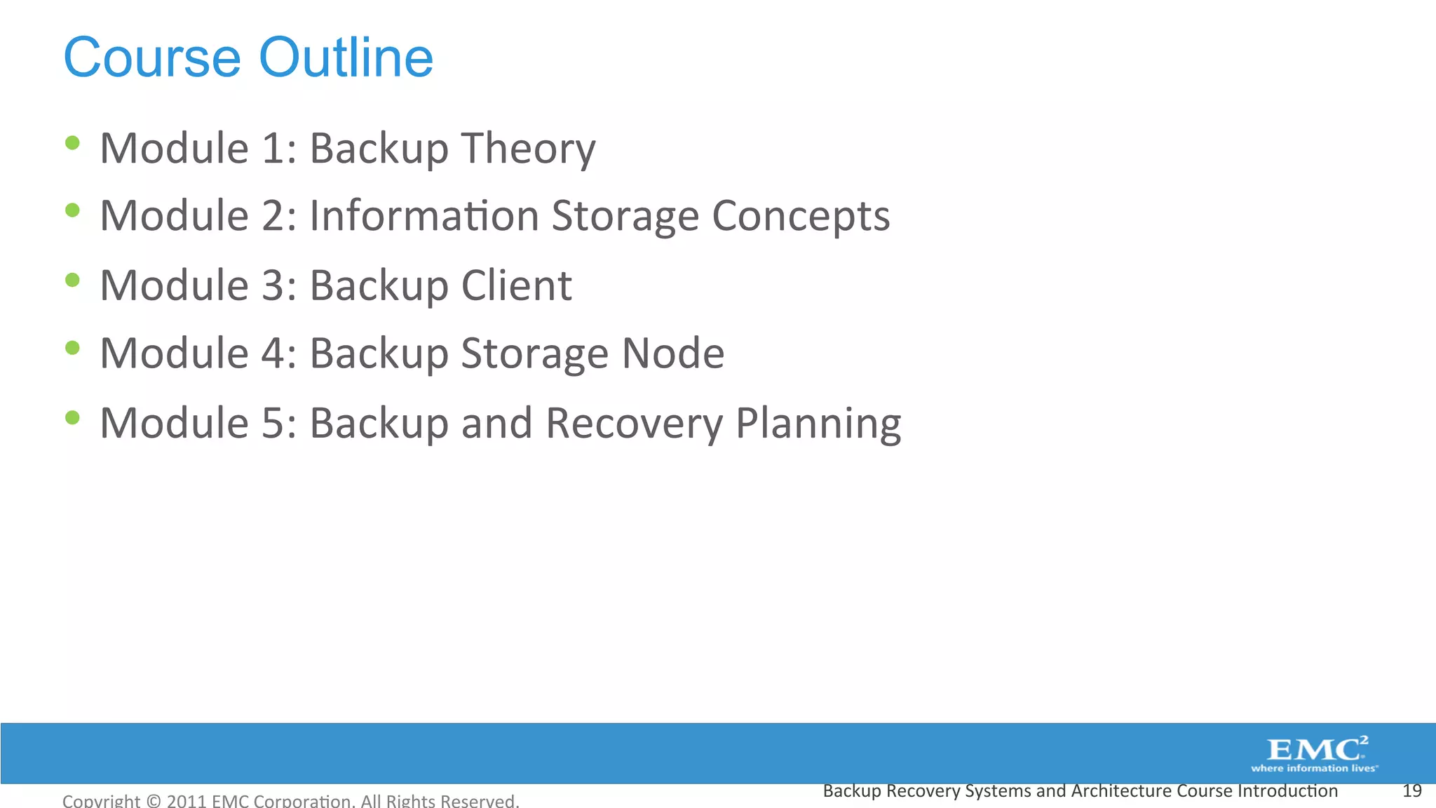 Course Outline
• Module	
  1:	
  Backup	
  Theory	
  
• Module	
  2:	
  Informa:on	
  Storage	
  Concepts	
  
• Module	
  3:	
  Backup	
  Client	
  
• Module	
  4:	
  Backup	
  Storage	
  Node	
  
• Module	
  5:	
  Backup	
  and	
  Recovery	
  Planning	
  
19	
  Backup	
  Recovery	
  Systems	
  and	
  Architecture	
  Course	
  Introduc:on	
  
 