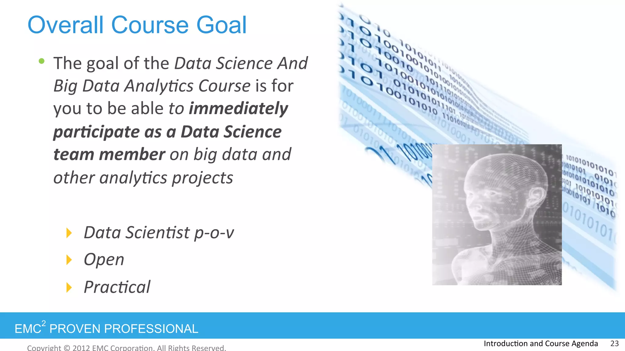 EMC
2
PROVEN PROFESSIONAL
•  The	
  goal	
  of	
  the	
  Data	
  Science	
  And	
  
Big	
  Data	
  Analy0cs	
  Course	
  is	
  for	
  
you	
  to	
  be	
  able	
  to	
  immediately	
  
par,cipate	
  as	
  a	
  Data	
  Science	
  
team	
  member	
  on	
  big	
  data	
  and	
  
other	
  analy0cs	
  projects	
  
!  Data	
  Scien0st	
  p-­‐o-­‐v	
  
!  Open	
  
!  Prac0cal	
  
	
  
Overall Course Goal
Introduc:on	
  and	
  Course	
  Agenda	
   23	
  
 