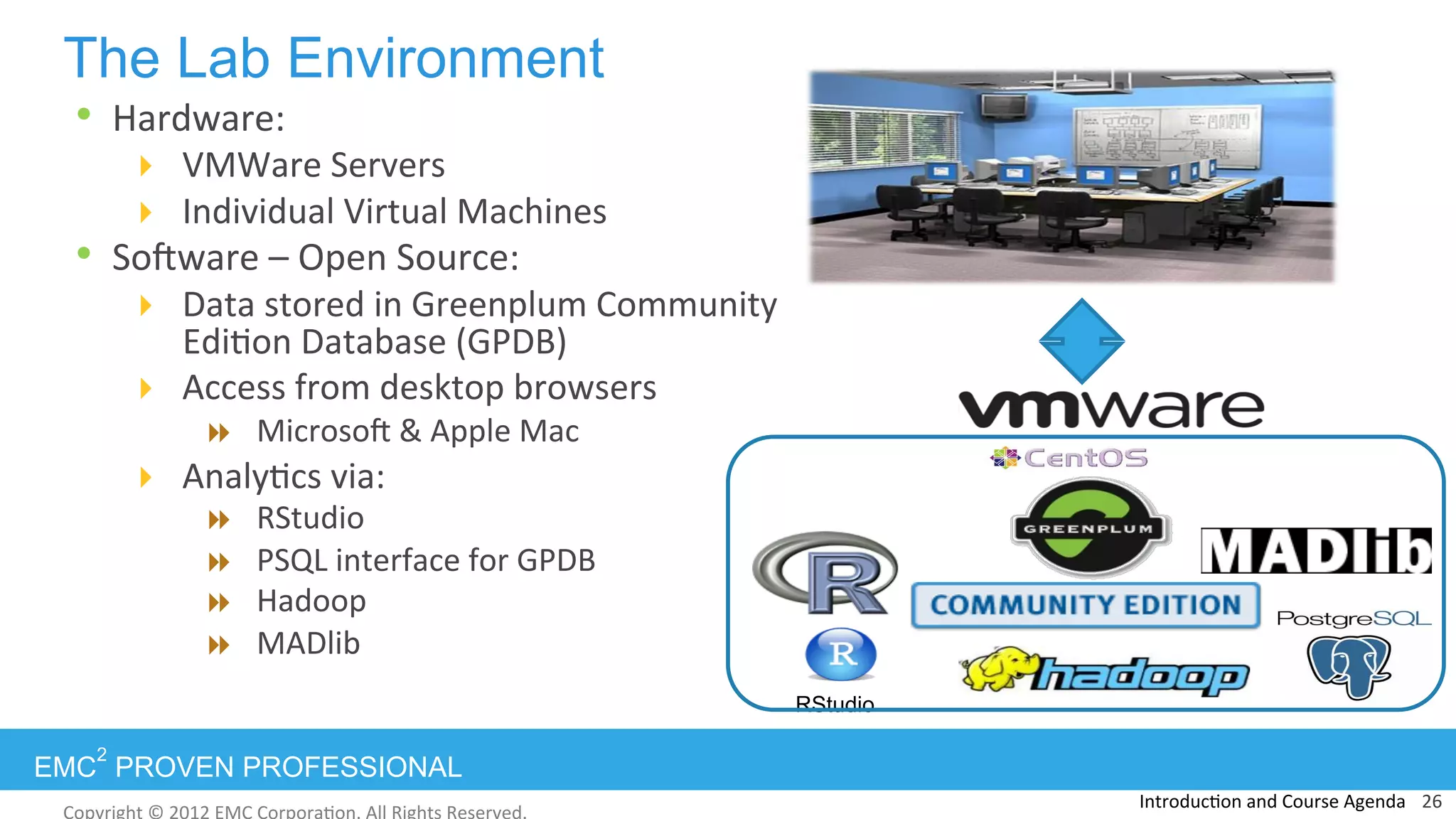 EMC
2
PROVEN PROFESSIONAL
The Lab Environment
•  Hardware:	
  
!  VMWare	
  Servers	
  	
  
!  Individual	
  Virtual	
  Machines	
  
•  Sohware	
  –	
  Open	
  Source:	
  
!  Data	
  stored	
  in	
  Greenplum	
  Community	
  
Edi:on	
  Database	
  (GPDB)	
  
!  Access	
  from	
  desktop	
  browsers	
  
"  Microsoh	
  &	
  Apple	
  Mac	
  
!  Analy:cs	
  via:	
  
"  RStudio	
  
"  PSQL	
  interface	
  for	
  GPDB	
  
"  Hadoop	
  
"  MADlib	
  
Introduc:on	
  and	
  Course	
  Agenda	
  	
  	
  26	
  
RStudio
 