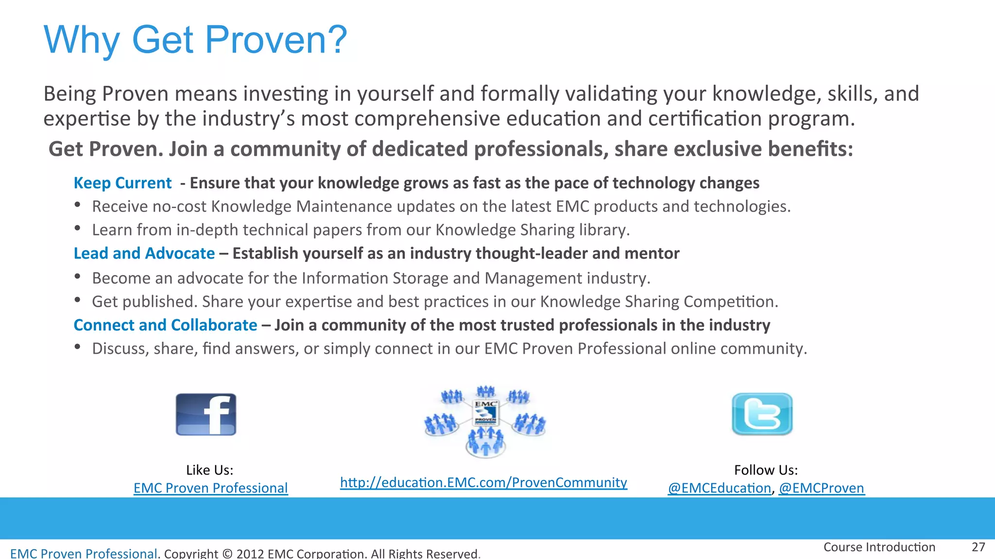EMC	
  Proven	
  Professional.	
  Copyright	
  ©	
  2012	
  EMC	
  Corpora:on.	
  All	
  Rights	
  Reserved.	
  
EMC	
  Proven	
  Professional	
  
Why Get Proven?
Being	
  Proven	
  means	
  inves:ng	
  in	
  yourself	
  and	
  formally	
  valida:ng	
  your	
  knowledge,	
  skills,	
  and	
  
exper:se	
  by	
  the	
  industry’s	
  most	
  comprehensive	
  educa:on	
  and	
  cer:ﬁca:on	
  program.	
  
	
  Get	
  Proven.	
  Join	
  a	
  community	
  of	
  dedicated	
  professionals,	
  share	
  exclusive	
  beneﬁts:	
  	
  
Keep	
  Current	
  	
  -­‐	
  Ensure	
  that	
  your	
  knowledge	
  grows	
  as	
  fast	
  as	
  the	
  pace	
  of	
  technology	
  changes	
  
•  Receive	
  no-­‐cost	
  Knowledge	
  Maintenance	
  updates	
  on	
  the	
  latest	
  EMC	
  products	
  and	
  technologies.	
  
•  Learn	
  from	
  in-­‐depth	
  technical	
  papers	
  from	
  our	
  Knowledge	
  Sharing	
  library.	
  
Lead	
  and	
  Advocate	
  –	
  Establish	
  yourself	
  as	
  an	
  industry	
  thought-­‐leader	
  and	
  mentor	
  	
  
•  Become	
  an	
  advocate	
  for	
  the	
  Informa:on	
  Storage	
  and	
  Management	
  industry.	
  
•  Get	
  published.	
  Share	
  your	
  exper:se	
  and	
  best	
  prac:ces	
  in	
  our	
  Knowledge	
  Sharing	
  Compe::on.	
  
Connect	
  and	
  Collaborate	
  –	
  Join	
  a	
  community	
  of	
  the	
  most	
  trusted	
  professionals	
  in	
  the	
  industry	
  
•  Discuss,	
  share,	
  ﬁnd	
  answers,	
  or	
  simply	
  connect	
  in	
  our	
  EMC	
  Proven	
  Professional	
  online	
  community.	
  
Course	
  Introduc:on	
   27	
  
Like	
  Us:	
  
EMC	
  Proven	
  Professional	
   hVp://educa:on.EMC.com/ProvenCommunity	
  
Follow	
  Us:	
  
@EMCEduca:on,	
  @EMCProven	
  
 