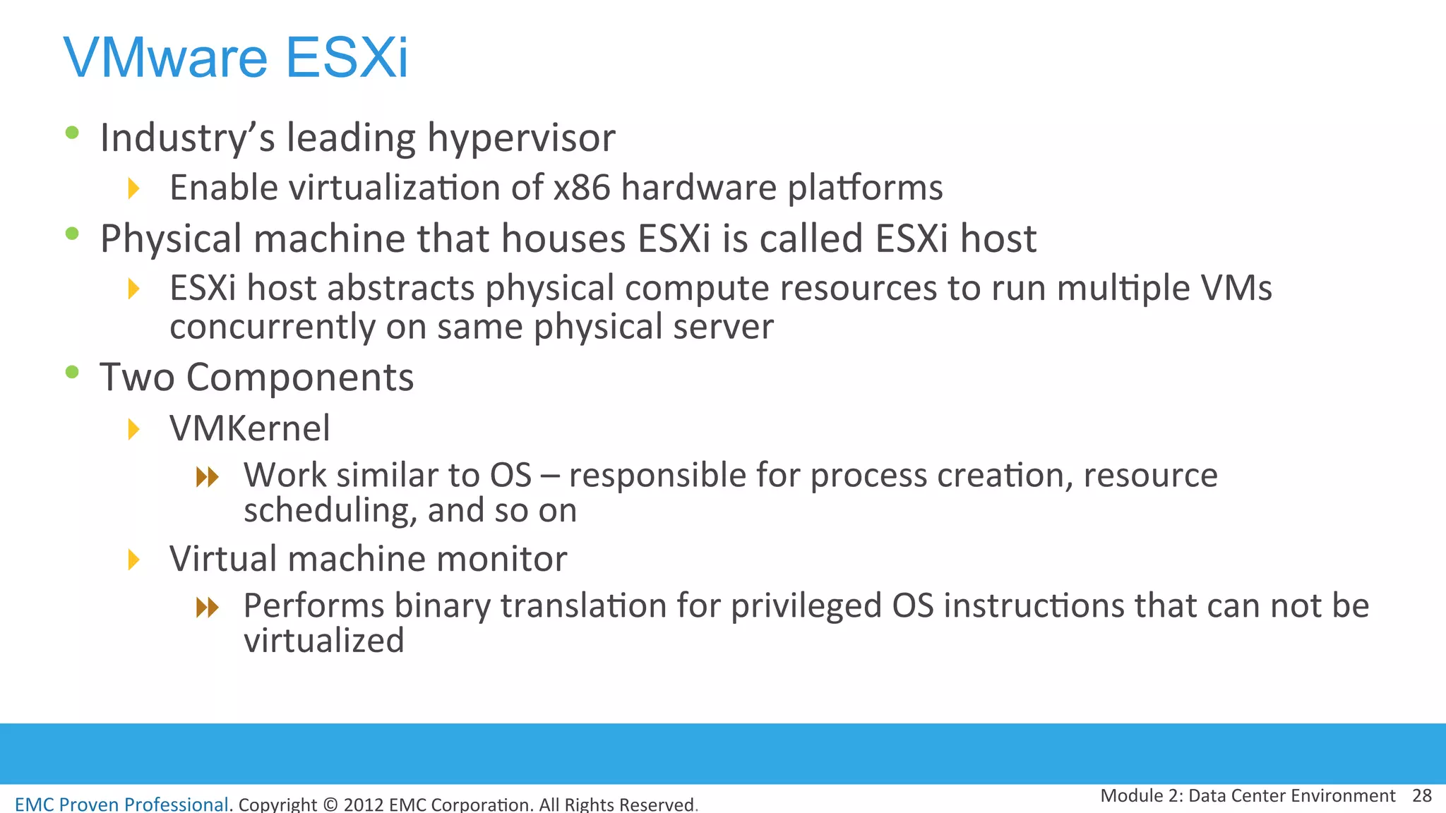 EMC	
  Proven	
  Professional.	
  Copyright	
  ©	
  2012	
  EMC	
  Corpora:on.	
  All	
  Rights	
  Reserved.	
  
VMware ESXi
•  Industry’s	
  leading	
  hypervisor	
  
!  Enable	
  virtualiza:on	
  of	
  x86	
  hardware	
  pladorms	
  
•  Physical	
  machine	
  that	
  houses	
  ESXi	
  is	
  called	
  ESXi	
  host	
  
!  ESXi	
  host	
  abstracts	
  physical	
  compute	
  resources	
  to	
  run	
  mul:ple	
  VMs	
  
concurrently	
  on	
  same	
  physical	
  server	
  	
  
•  Two	
  Components	
  
!  VMKernel	
  
"  Work	
  similar	
  to	
  OS	
  –	
  responsible	
  for	
  process	
  crea:on,	
  resource	
  
scheduling,	
  and	
  so	
  on	
  	
  	
  
!  Virtual	
  machine	
  monitor	
  	
  
"  Performs	
  binary	
  transla:on	
  for	
  privileged	
  OS	
  instruc:ons	
  that	
  can	
  not	
  be	
  
virtualized	
  
	
  
Module	
  2:	
  Data	
  Center	
  Environment	
   28	
  
 