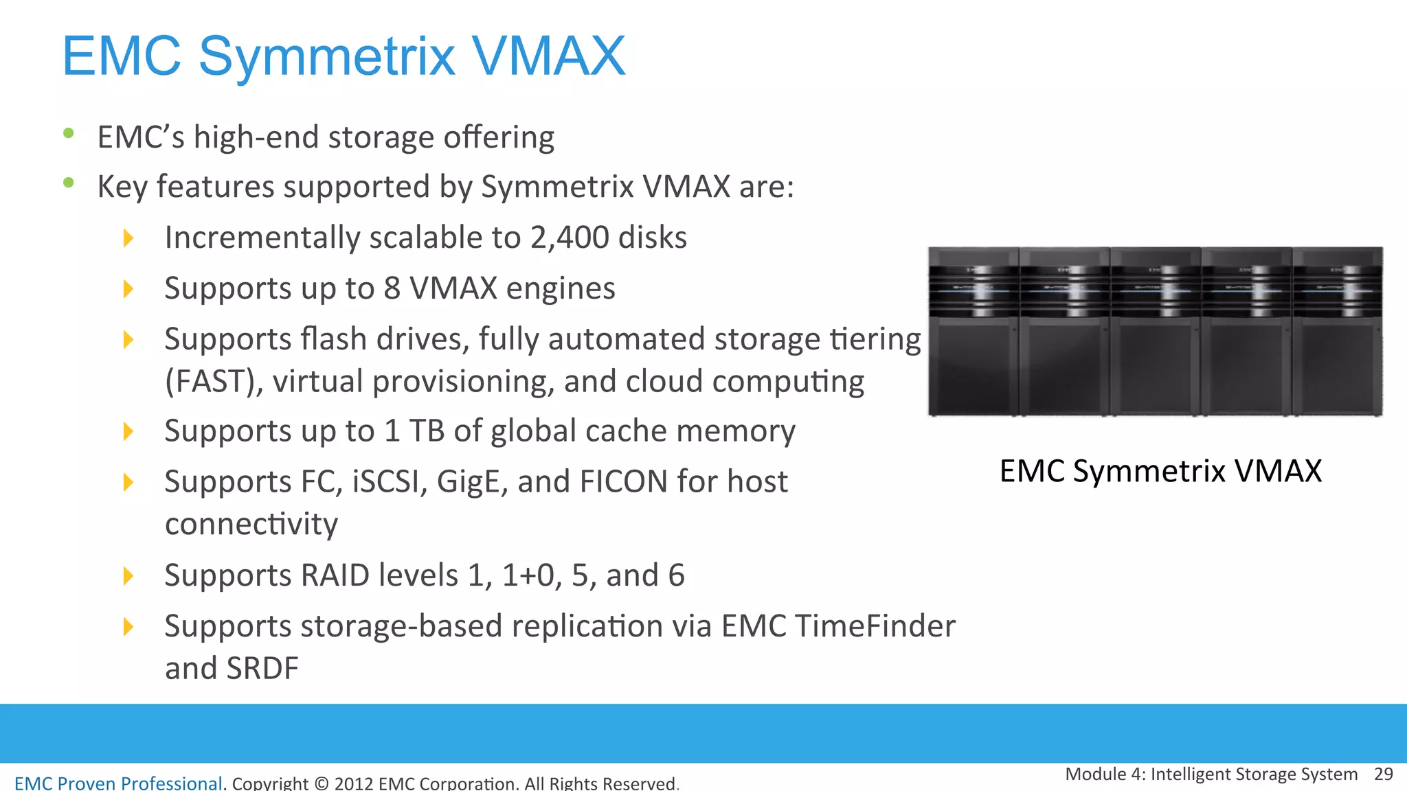 EMC	
  Proven	
  Professional.	
  Copyright	
  ©	
  2012	
  EMC	
  Corpora:on.	
  All	
  Rights	
  Reserved.	
  
EMC Symmetrix VMAX
Module	
  4:	
  Intelligent	
  Storage	
  System	
   29	
  
EMC	
  Symmetrix	
  VMAX	
  
•  EMC’s	
  high-­‐end	
  storage	
  oﬀering	
  	
  
•  Key	
  features	
  supported	
  by	
  Symmetrix	
  VMAX	
  are:	
  	
  
!  Incrementally	
  scalable	
  to	
  2,400	
  disks	
  	
  
!  Supports	
  up	
  to	
  8	
  VMAX	
  engines	
  
!  Supports	
  ﬂash	
  drives,	
  fully	
  automated	
  storage	
  :ering	
  
(FAST),	
  virtual	
  provisioning,	
  and	
  cloud	
  compu:ng	
  
!  Supports	
  up	
  to	
  1	
  TB	
  of	
  global	
  cache	
  memory	
  	
  
!  Supports	
  FC,	
  iSCSI,	
  GigE,	
  and	
  FICON	
  for	
  host	
  
connec:vity	
  
!  Supports	
  RAID	
  levels	
  1,	
  1+0,	
  5,	
  and	
  6	
  
!  Supports	
  storage-­‐based	
  replica:on	
  via	
  EMC	
  TimeFinder	
  
and	
  SRDF	
  
 