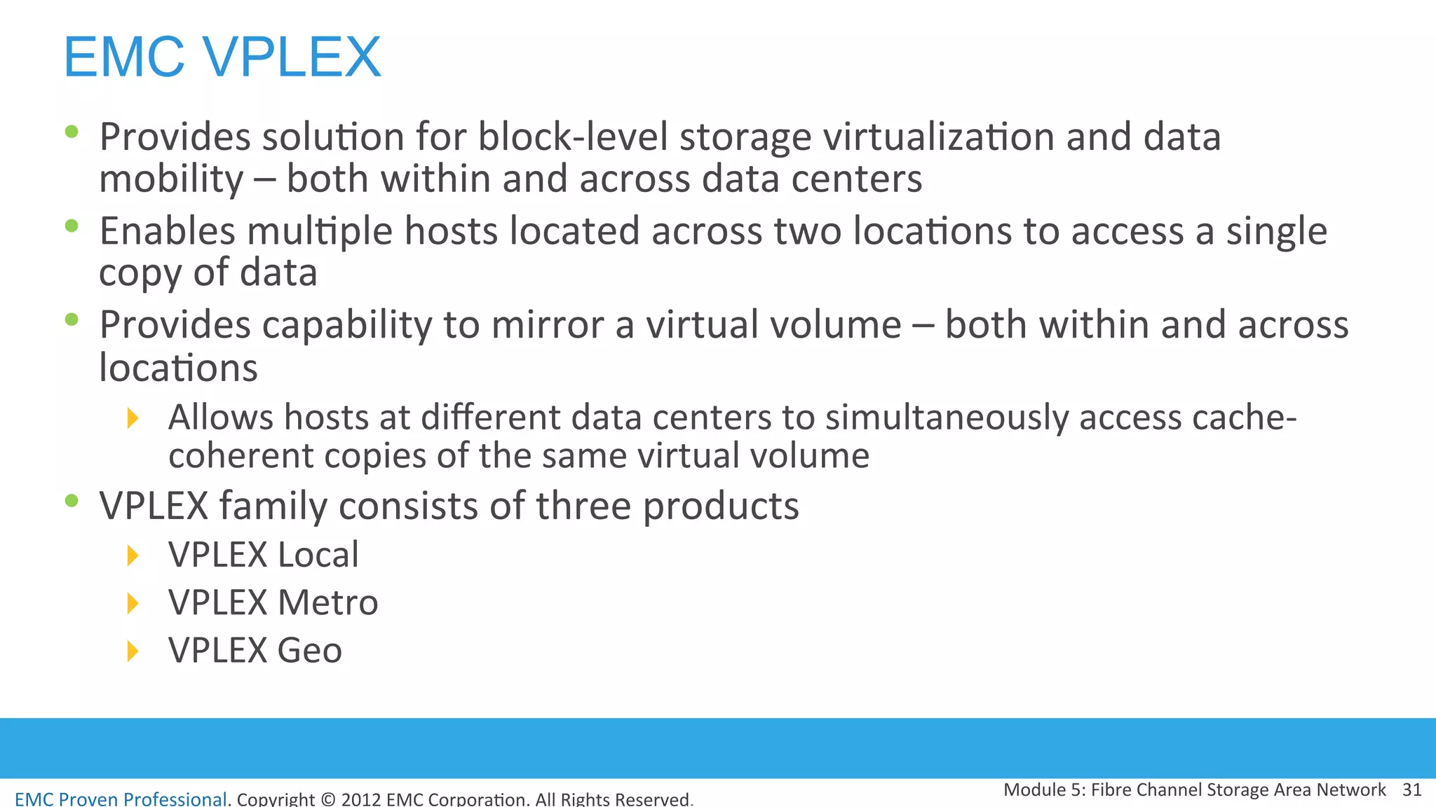 EMC	
  Proven	
  Professional.	
  Copyright	
  ©	
  2012	
  EMC	
  Corpora:on.	
  All	
  Rights	
  Reserved.	
  
EMC VPLEX
•  Provides	
  solu:on	
  for	
  block-­‐level	
  storage	
  virtualiza:on	
  and	
  data	
  
mobility	
  –	
  both	
  within	
  and	
  across	
  data	
  centers	
  
•  Enables	
  mul:ple	
  hosts	
  located	
  across	
  two	
  loca:ons	
  to	
  access	
  a	
  single	
  
copy	
  of	
  data	
  
•  Provides	
  capability	
  to	
  mirror	
  a	
  virtual	
  volume	
  –	
  both	
  within	
  and	
  across	
  
loca:ons	
  	
  
!  Allows	
  hosts	
  at	
  diﬀerent	
  data	
  centers	
  to	
  simultaneously	
  access	
  cache-­‐
coherent	
  copies	
  of	
  the	
  same	
  virtual	
  volume	
  
•  VPLEX	
  family	
  consists	
  of	
  three	
  products	
  
!  VPLEX	
  Local	
  
!  VPLEX	
  Metro	
  
!  VPLEX	
  Geo	
  
Module	
  5:	
  Fibre	
  Channel	
  Storage	
  Area	
  Network	
   31	
  
 