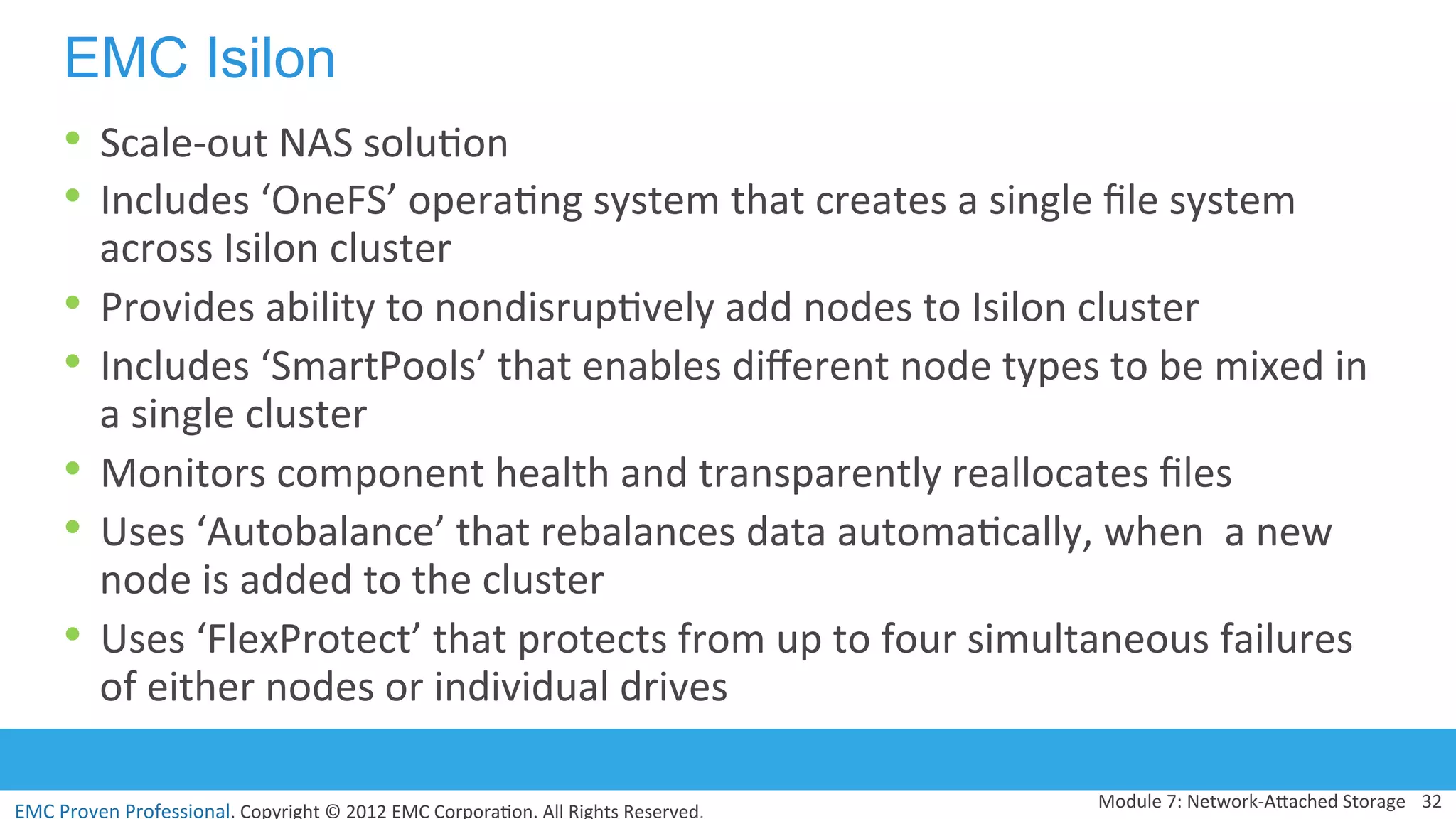 EMC	
  Proven	
  Professional.	
  Copyright	
  ©	
  2012	
  EMC	
  Corpora:on.	
  All	
  Rights	
  Reserved.	
  
EMC Isilon
•  Scale-­‐out	
  NAS	
  solu:on	
  
•  Includes	
  ‘OneFS’	
  opera:ng	
  system	
  that	
  creates	
  a	
  single	
  ﬁle	
  system	
  
across	
  Isilon	
  cluster	
  
•  Provides	
  ability	
  to	
  nondisrup:vely	
  add	
  nodes	
  to	
  Isilon	
  cluster	
  
•  Includes	
  ‘SmartPools’	
  that	
  enables	
  diﬀerent	
  node	
  types	
  to	
  be	
  mixed	
  in	
  
a	
  single	
  cluster	
  	
  
•  Monitors	
  component	
  health	
  and	
  transparently	
  reallocates	
  ﬁles	
  
•  Uses	
  ‘Autobalance’	
  that	
  rebalances	
  data	
  automa:cally,	
  when	
  	
  a	
  new	
  
node	
  is	
  added	
  to	
  the	
  cluster	
  
•  Uses	
  ‘FlexProtect’	
  that	
  protects	
  from	
  up	
  to	
  four	
  simultaneous	
  failures	
  
of	
  either	
  nodes	
  or	
  individual	
  drives	
  
Module	
  7:	
  Network-­‐AVached	
  Storage	
   32	
  
 