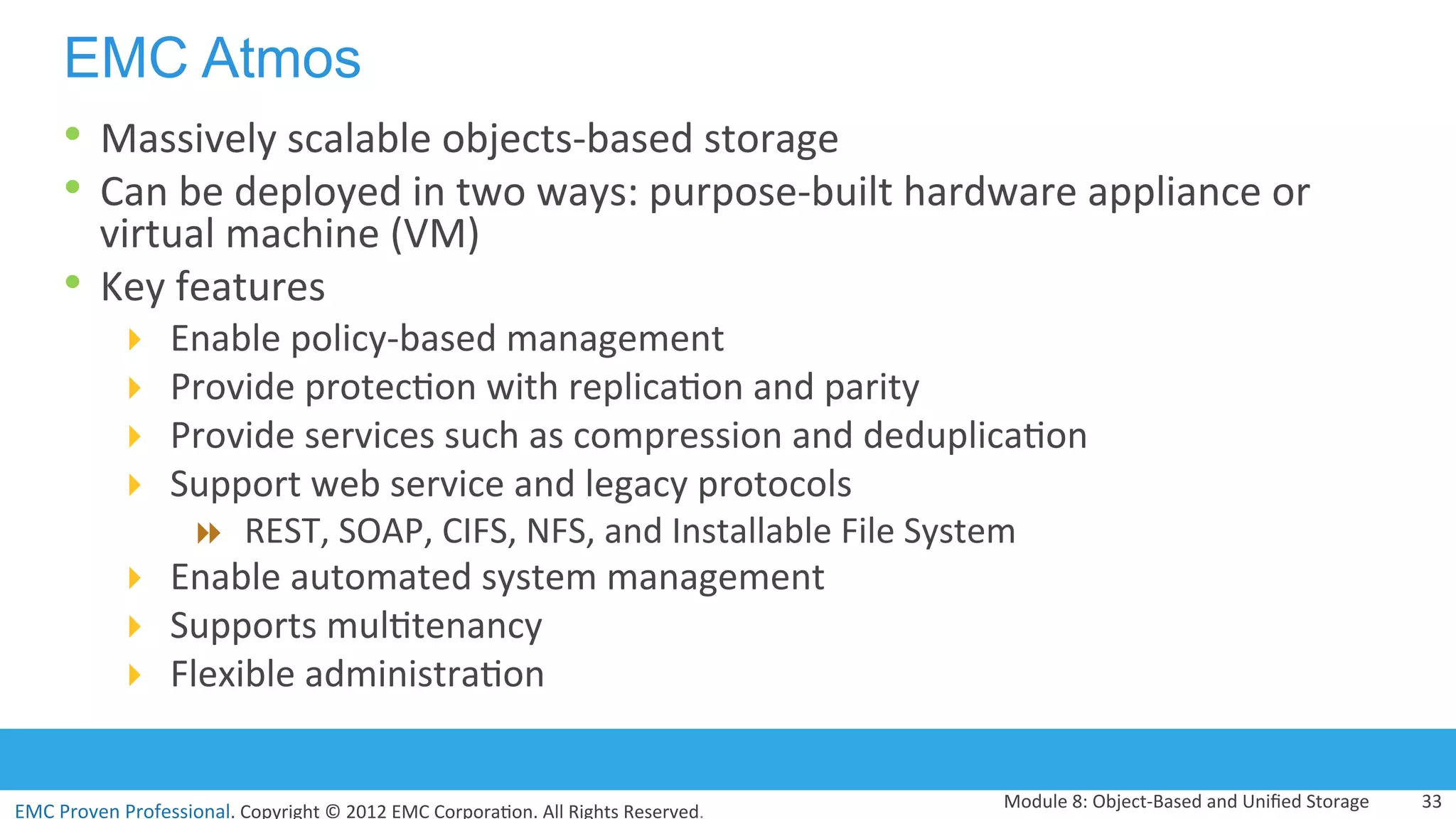 EMC	
  Proven	
  Professional.	
  Copyright	
  ©	
  2012	
  EMC	
  Corpora:on.	
  All	
  Rights	
  Reserved.	
  
EMC Atmos
•  Massively	
  scalable	
  objects-­‐based	
  storage	
  
•  Can	
  be	
  deployed	
  in	
  two	
  ways:	
  purpose-­‐built	
  hardware	
  appliance	
  or	
  
virtual	
  machine	
  (VM)	
  
•  Key	
  features	
  	
  
!  Enable	
  policy-­‐based	
  management	
  
!  Provide	
  protec:on	
  with	
  replica:on	
  and	
  parity	
  
!  Provide	
  services	
  such	
  as	
  compression	
  and	
  deduplica:on	
  
!  Support	
  web	
  service	
  and	
  legacy	
  protocols	
  
"  REST,	
  SOAP,	
  CIFS,	
  NFS,	
  and	
  Installable	
  File	
  System	
  
!  Enable	
  automated	
  system	
  management	
  
!  Supports	
  mul:tenancy	
  
!  Flexible	
  administra:on	
  
Module	
  8:	
  Object-­‐Based	
  and	
  Uniﬁed	
  Storage	
   33	
  
 