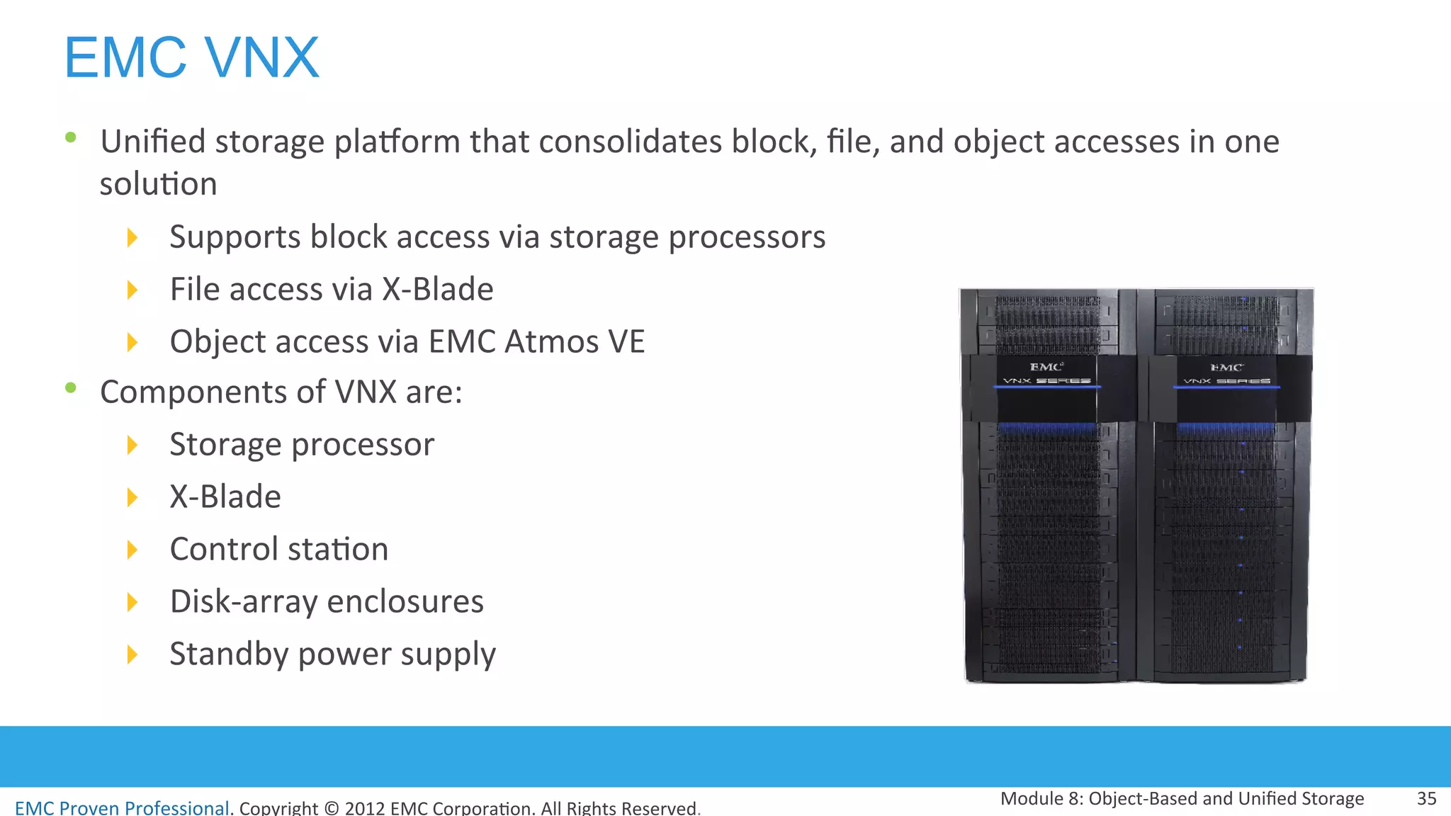 EMC	
  Proven	
  Professional.	
  Copyright	
  ©	
  2012	
  EMC	
  Corpora:on.	
  All	
  Rights	
  Reserved.	
  
EMC VNX
Module	
  8:	
  Object-­‐Based	
  and	
  Uniﬁed	
  Storage	
   35	
  
•  Uniﬁed	
  storage	
  pladorm	
  that	
  consolidates	
  block,	
  ﬁle,	
  and	
  object	
  accesses	
  in	
  one	
  
solu:on	
  
!  Supports	
  block	
  access	
  via	
  storage	
  processors	
  	
  
!  File	
  access	
  via	
  X-­‐Blade	
  
!  Object	
  access	
  via	
  EMC	
  Atmos	
  VE	
  
•  Components	
  of	
  VNX	
  are:	
  
!  Storage	
  processor	
  
!  X-­‐Blade	
  
!  Control	
  sta:on	
  
!  Disk-­‐array	
  enclosures	
  
!  Standby	
  power	
  supply	
  
 